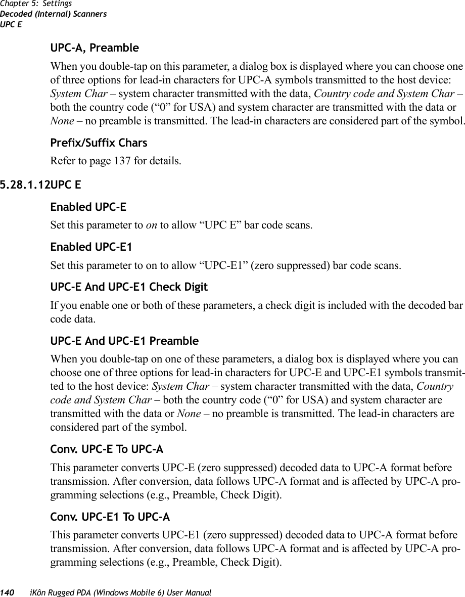 140 iKôn Rugged PDA (Windows Mobile 6) User ManualChapter 5: SettingsDecoded (Internal) ScannersUPC EUPC-A, PreambleWhen you double-tap on this parameter, a dialog box is displayed where you can choose one of three options for lead-in characters for UPC-A symbols transmitted to the host device: System Char – system character transmitted with the data, Country code and System Char – both the country code (“0” for USA) and system character are transmitted with the data or None – no preamble is transmitted. The lead-in characters are considered part of the symbol.Prefix/Suffix CharsRefer to page 137 for details.5.28.1.12UPC EEnabled UPC-ESet this parameter to on to allow “UPC E” bar code scans.Enabled UPC-E1Set this parameter to on to allow “UPC-E1” (zero suppressed) bar code scans.UPC-E And UPC-E1 Check DigitIf you enable one or both of these parameters, a check digit is included with the decoded bar code data.UPC-E And UPC-E1 PreambleWhen you double-tap on one of these parameters, a dialog box is displayed where you can choose one of three options for lead-in characters for UPC-E and UPC-E1 symbols transmit-ted to the host device: System Char – system character transmitted with the data, Country code and System Char – both the country code (“0” for USA) and system character are transmitted with the data or None – no preamble is transmitted. The lead-in characters are considered part of the symbol.Conv. UPC-E To UPC-AThis parameter converts UPC-E (zero suppressed) decoded data to UPC-A format before transmission. After conversion, data follows UPC-A format and is affected by UPC-A pro-gramming selections (e.g., Preamble, Check Digit).Conv. UPC-E1 To UPC-AThis parameter converts UPC-E1 (zero suppressed) decoded data to UPC-A format before transmission. After conversion, data follows UPC-A format and is affected by UPC-A pro-gramming selections (e.g., Preamble, Check Digit).