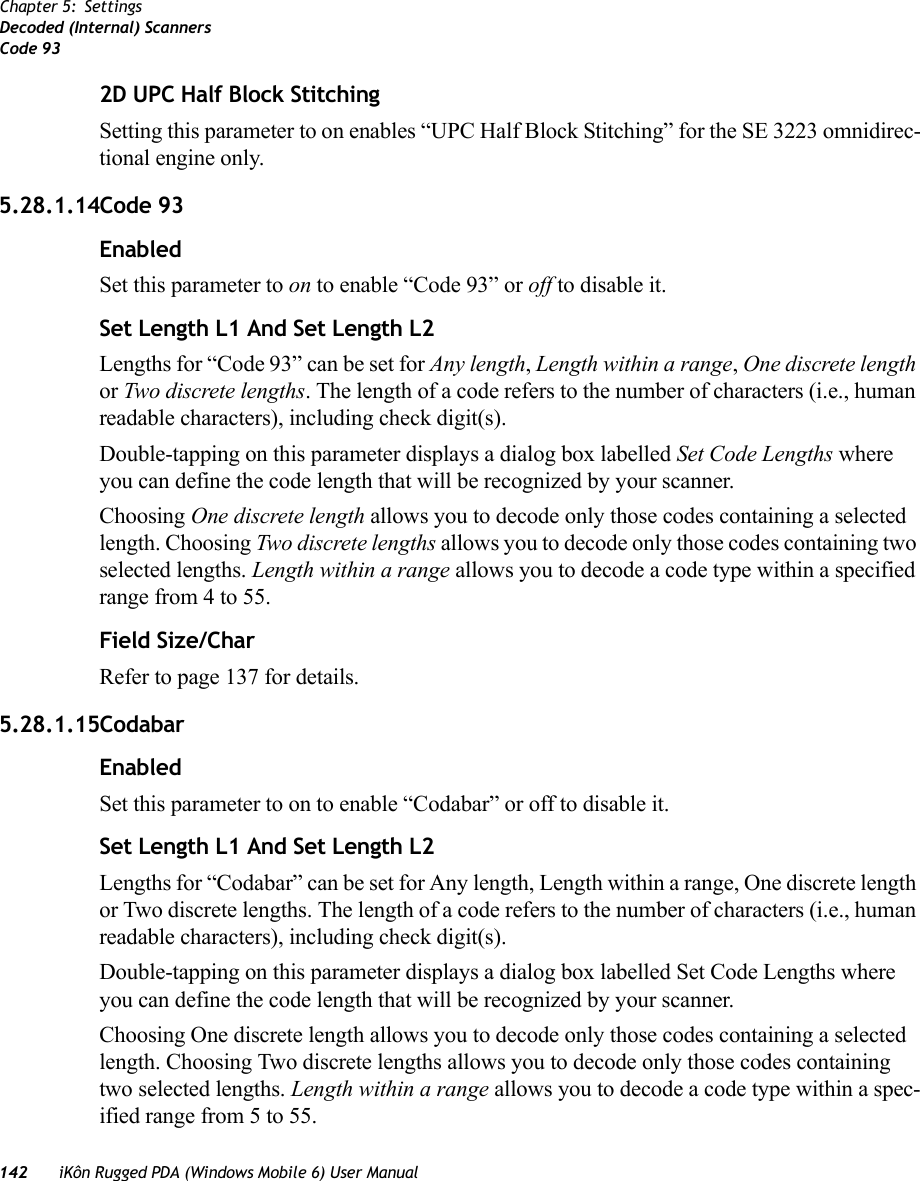 142 iKôn Rugged PDA (Windows Mobile 6) User ManualChapter 5: SettingsDecoded (Internal) ScannersCode 932D UPC Half Block StitchingSetting this parameter to on enables “UPC Half Block Stitching” for the SE 3223 omnidirec-tional engine only.5.28.1.14Code 93EnabledSet this parameter to on to enable “Code 93” or off to disable it.Set Length L1 And Set Length L2Lengths for “Code 93” can be set for Any length, Length within a range, One discrete length or Two discrete lengths. The length of a code refers to the number of characters (i.e., human readable characters), including check digit(s).Double-tapping on this parameter displays a dialog box labelled Set Code Lengths where you can define the code length that will be recognized by your scanner.Choosing One discrete length allows you to decode only those codes containing a selected length. Choosing Two discrete lengths allows you to decode only those codes containing two selected lengths. Length within a range allows you to decode a code type within a specified range from 4 to 55.Field Size/CharRefer to page 137 for details.5.28.1.15CodabarEnabledSet this parameter to on to enable “Codabar” or off to disable it.Set Length L1 And Set Length L2Lengths for “Codabar” can be set for Any length, Length within a range, One discrete length or Two discrete lengths. The length of a code refers to the number of characters (i.e., human readable characters), including check digit(s). Double-tapping on this parameter displays a dialog box labelled Set Code Lengths where you can define the code length that will be recognized by your scanner.Choosing One discrete length allows you to decode only those codes containing a selected length. Choosing Two discrete lengths allows you to decode only those codes containing two selected lengths. Length within a range allows you to decode a code type within a spec-ified range from 5 to 55.