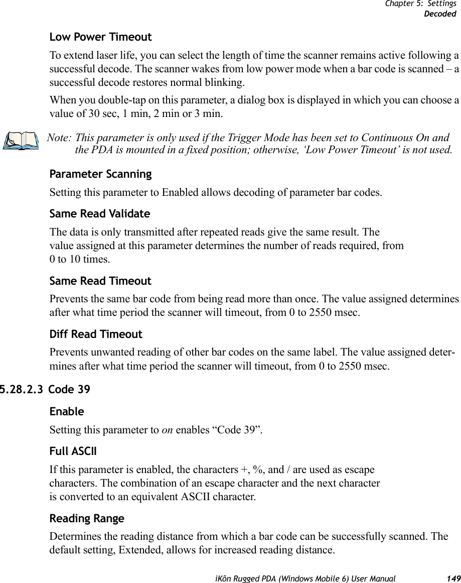 Chapter 5: SettingsDecodediKôn Rugged PDA (Windows Mobile 6) User Manual 149Low Power TimeoutTo extend laser life, you can select the length of time the scanner remains active following a successful decode. The scanner wakes from low power mode when a bar code is scanned – a successful decode restores normal blinking.When you double-tap on this parameter, a dialog box is displayed in which you can choose a value of 30 sec, 1 min, 2 min or 3 min.Parameter ScanningSetting this parameter to Enabled allows decoding of parameter bar codes.Same Read ValidateThe data is only transmitted after repeated reads give the same result. The value assigned at this parameter determines the number of reads required, from 0 to 10 times. Same Read TimeoutPrevents the same bar code from being read more than once. The value assigned determines after what time period the scanner will timeout, from 0 to 2550 msec. Diff Read TimeoutPrevents unwanted reading of other bar codes on the same label. The value assigned deter-mines after what time period the scanner will timeout, from 0 to 2550 msec. 5.28.2.3 Code 39EnableSetting this parameter to on enables “Code 39”.Full ASCIIIf this parameter is enabled, the characters +, %, and / are used as escape characters. The combination of an escape character and the next character is converted to an equivalent ASCII character.Reading RangeDetermines the reading distance from which a bar code can be successfully scanned. The default setting, Extended, allows for increased reading distance. Note: This parameter is only used if the Trigger Mode has been set to Continuous On and the PDA is mounted in a fixed position; otherwise, ‘Low Power Timeout’ is not used.