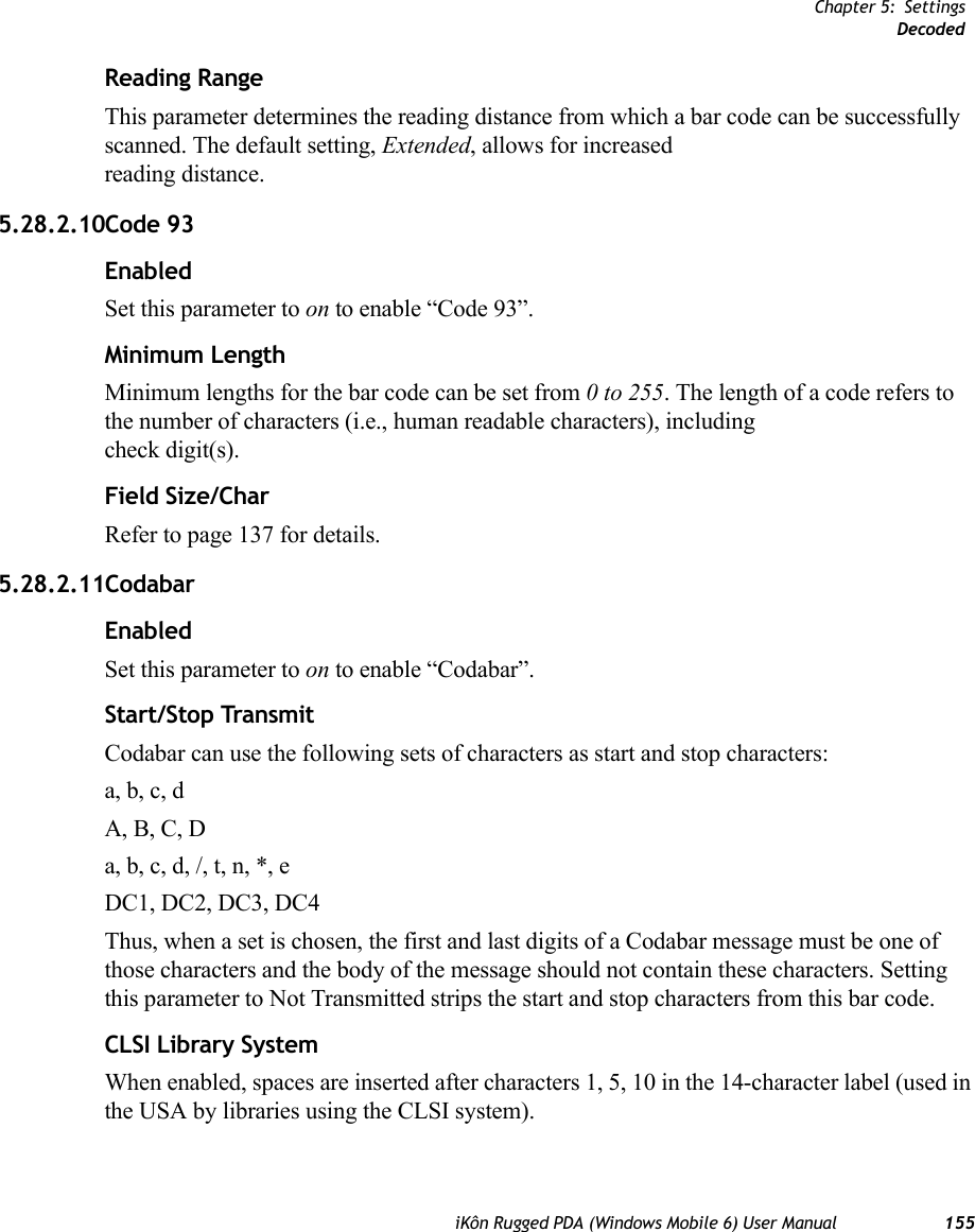 Chapter 5: SettingsDecodediKôn Rugged PDA (Windows Mobile 6) User Manual 155Reading RangeThis parameter determines the reading distance from which a bar code can be successfully scanned. The default setting, Extended, allows for increased reading distance. 5.28.2.10Code 93EnabledSet this parameter to on to enable “Code 93”.Minimum LengthMinimum lengths for the bar code can be set from 0 to 255. The length of a code refers to the number of characters (i.e., human readable characters), including check digit(s). Field Size/CharRefer to page 137 for details.5.28.2.11CodabarEnabledSet this parameter to on to enable “Codabar”.Start/Stop TransmitCodabar can use the following sets of characters as start and stop characters:a, b, c, d A, B, C, D a, b, c, d, /, t, n, *, eDC1, DC2, DC3, DC4 Thus, when a set is chosen, the first and last digits of a Codabar message must be one of those characters and the body of the message should not contain these characters. Setting this parameter to Not Transmitted strips the start and stop characters from this bar code. CLSI Library SystemWhen enabled, spaces are inserted after characters 1, 5, 10 in the 14-character label (used in the USA by libraries using the CLSI system). 