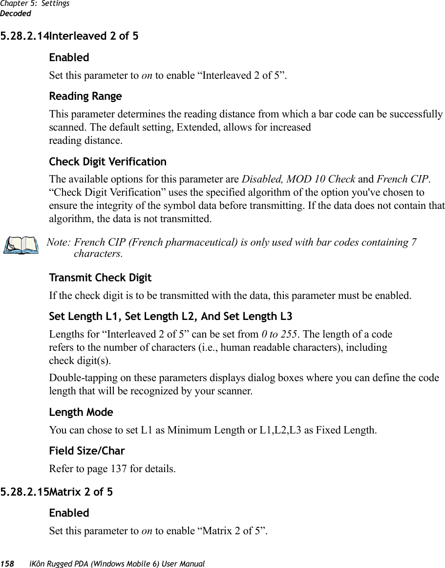 Chapter 5: SettingsDecoded158 iKôn Rugged PDA (Windows Mobile 6) User Manual5.28.2.14Interleaved 2 of 5EnabledSet this parameter to on to enable “Interleaved 2 of 5”.Reading RangeThis parameter determines the reading distance from which a bar code can be successfully scanned. The default setting, Extended, allows for increased reading distance. Check Digit VerificationThe available options for this parameter are Disabled, MOD 10 Check and French CIP. “Check Digit Verification” uses the specified algorithm of the option you&apos;ve chosen to ensure the integrity of the symbol data before transmitting. If the data does not contain that algorithm, the data is not transmitted. Transmit Check DigitIf the check digit is to be transmitted with the data, this parameter must be enabled.Set Length L1, Set Length L2, And Set Length L3Lengths for “Interleaved 2 of 5” can be set from 0 to 255. The length of a code refers to the number of characters (i.e., human readable characters), including check digit(s). Double-tapping on these parameters displays dialog boxes where you can define the code length that will be recognized by your scanner.Length ModeYou can chose to set L1 as Minimum Length or L1,L2,L3 as Fixed Length.Field Size/CharRefer to page 137 for details.5.28.2.15Matrix 2 of 5EnabledSet this parameter to on to enable “Matrix 2 of 5”.Note: French CIP (French pharmaceutical) is only used with bar codes containing 7 characters.