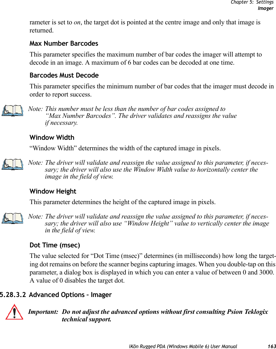 Chapter 5: SettingsImageriKôn Rugged PDA (Windows Mobile 6) User Manual 163rameter is set to on, the target dot is pointed at the centre image and only that image is returned.Max Number BarcodesThis parameter specifies the maximum number of bar codes the imager will attempt to decode in an image. A maximum of 6 bar codes can be decoded at one time.Barcodes Must DecodeThis parameter specifies the minimum number of bar codes that the imager must decode in order to report success. Window Width“Window Width” determines the width of the captured image in pixels. Window Height This parameter determines the height of the captured image in pixels. Dot Time (msec)The value selected for “Dot Time (msec)” determines (in milliseconds) how long the target-ing dot remains on before the scanner begins capturing images. When you double-tap on this parameter, a dialog box is displayed in which you can enter a value of between 0 and 3000. A value of 0 disables the target dot.5.28.3.2 Advanced Options – ImagerNote: This number must be less than the number of bar codes assigned to “Max Number Barcodes”. The driver validates and reassigns the valueif necessary.Note: The driver will validate and reassign the value assigned to this parameter, if neces-sary; the driver will also use the Window Width value to horizontally center the image in the field of view.Note: The driver will validate and reassign the value assigned to this parameter, if neces-sary; the driver will also use “Window Height” value to vertically center the image in the field of view. Important: Do not adjust the advanced options without first consulting Psion Teklogix technical support.