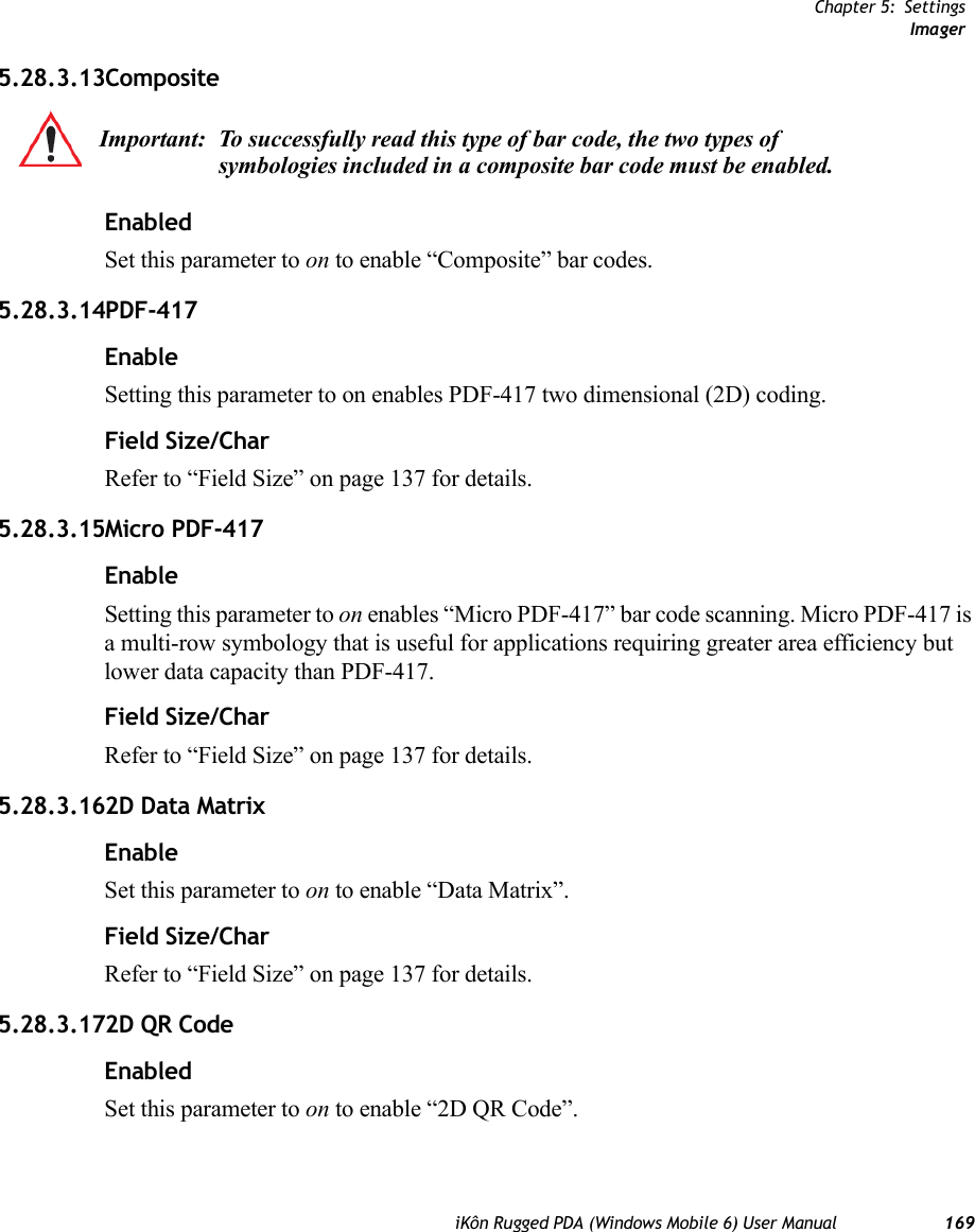 Chapter 5: SettingsImageriKôn Rugged PDA (Windows Mobile 6) User Manual 1695.28.3.13CompositeEnabledSet this parameter to on to enable “Composite” bar codes.5.28.3.14PDF-417EnableSetting this parameter to on enables PDF-417 two dimensional (2D) coding.Field Size/CharRefer to “Field Size” on page 137 for details.5.28.3.15Micro PDF-417EnableSetting this parameter to on enables “Micro PDF-417” bar code scanning. Micro PDF-417 is a multi-row symbology that is useful for applications requiring greater area efficiency but lower data capacity than PDF-417.Field Size/CharRefer to “Field Size” on page 137 for details.5.28.3.162D Data MatrixEnableSet this parameter to on to enable “Data Matrix”.Field Size/CharRefer to “Field Size” on page 137 for details.5.28.3.172D QR CodeEnabledSet this parameter to on to enable “2D QR Code”.Important: To successfully read this type of bar code, the two types of symbologies included in a composite bar code must be enabled. 