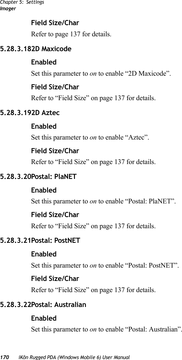 Chapter 5: SettingsImager170 iKôn Rugged PDA (Windows Mobile 6) User ManualField Size/CharRefer to page 137 for details.5.28.3.182D MaxicodeEnabledSet this parameter to on to enable “2D Maxicode”.Field Size/CharRefer to “Field Size” on page 137 for details.5.28.3.192D AztecEnabledSet this parameter to on to enable “Aztec”.Field Size/CharRefer to “Field Size” on page 137 for details.5.28.3.20Postal: PlaNETEnabledSet this parameter to on to enable “Postal: PlaNET”.Field Size/CharRefer to “Field Size” on page 137 for details.5.28.3.21Postal: PostNETEnabledSet this parameter to on to enable “Postal: PostNET”.Field Size/CharRefer to “Field Size” on page 137 for details.5.28.3.22Postal: AustralianEnabledSet this parameter to on to enable “Postal: Australian”.