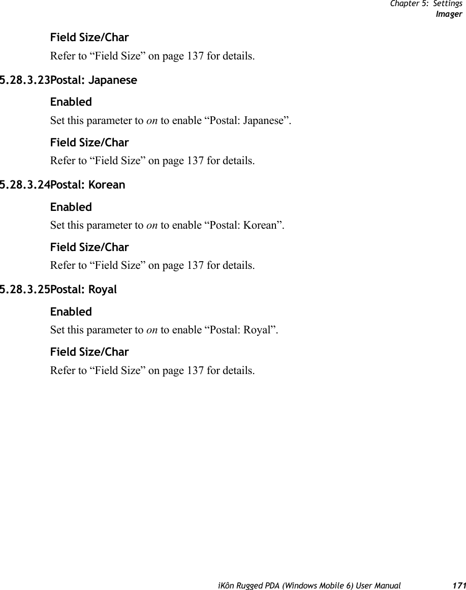 Chapter 5: SettingsImageriKôn Rugged PDA (Windows Mobile 6) User Manual 171Field Size/CharRefer to “Field Size” on page 137 for details.5.28.3.23Postal: JapaneseEnabledSet this parameter to on to enable “Postal: Japanese”.Field Size/CharRefer to “Field Size” on page 137 for details.5.28.3.24Postal: KoreanEnabledSet this parameter to on to enable “Postal: Korean”.Field Size/CharRefer to “Field Size” on page 137 for details.5.28.3.25Postal: RoyalEnabledSet this parameter to on to enable “Postal: Royal”.Field Size/CharRefer to “Field Size” on page 137 for details.