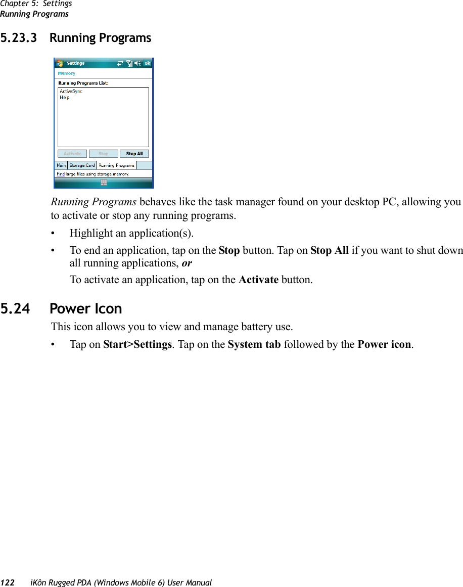 Chapter 5: SettingsRunning Programs122 iKôn Rugged PDA (Windows Mobile 6) User Manual5.23.3 Running ProgramsRunning Programs behaves like the task manager found on your desktop PC, allowing you to activate or stop any running programs.• Highlight an application(s). • To end an application, tap on the Stop button. Tap on Stop All if you want to shut down all running applications, or To activate an application, tap on the Activate button.5.24 Power IconThis icon allows you to view and manage battery use.• Tap on Start&gt;Settings. Tap on the System tab followed by the Power icon.