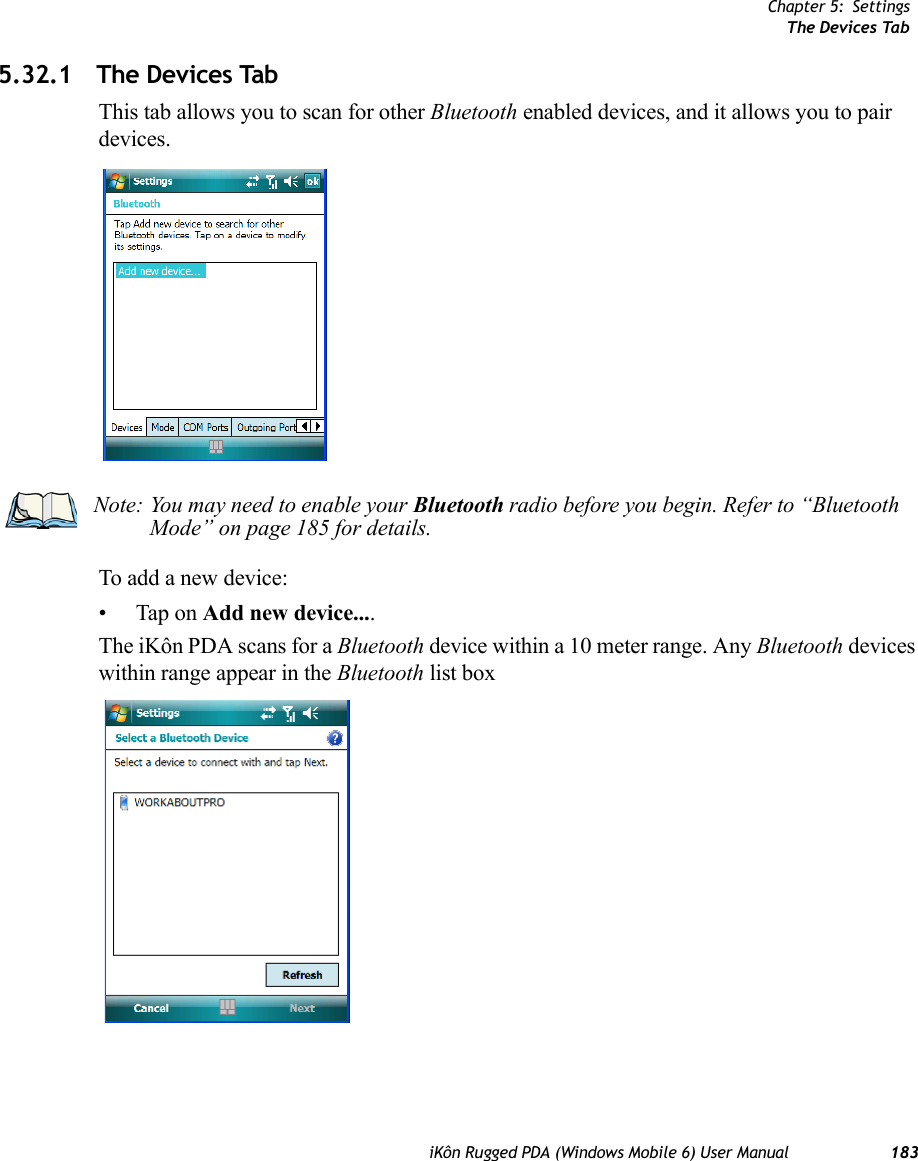 Chapter 5: SettingsThe Devices TabiKôn Rugged PDA (Windows Mobile 6) User Manual 1835.32.1 The Devices TabThis tab allows you to scan for other Bluetooth enabled devices, and it allows you to pair devices.To add a new device:• Tap on Add new device....The iKôn PDA scans for a Bluetooth device within a 10 meter range. Any Bluetooth devices within range appear in the Bluetooth list boxNote: You may need to enable your Bluetooth radio before you begin. Refer to “Bluetooth Mode” on page 185 for details.