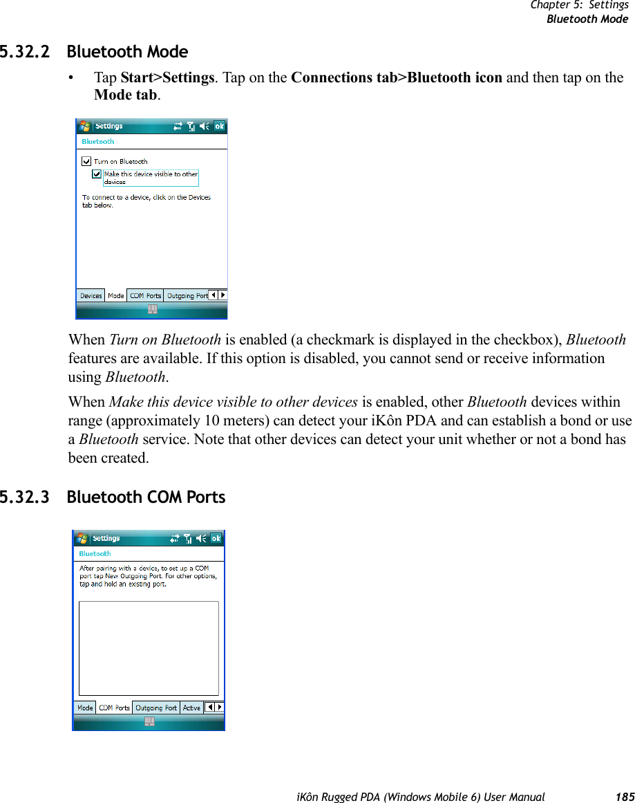 Chapter 5: SettingsBluetooth ModeiKôn Rugged PDA (Windows Mobile 6) User Manual 1855.32.2 Bluetooth Mode•Tap Start&gt;Settings. Tap on the Connections tab&gt;Bluetooth icon and then tap on the Mode tab.When Turn on Bluetooth is enabled (a checkmark is displayed in the checkbox), Bluetooth features are available. If this option is disabled, you cannot send or receive information using Bluetooth.When Make this device visible to other devices is enabled, other Bluetooth devices within range (approximately 10 meters) can detect your iKôn PDA and can establish a bond or use a Bluetooth service. Note that other devices can detect your unit whether or not a bond has been created.5.32.3 Bluetooth COM Ports