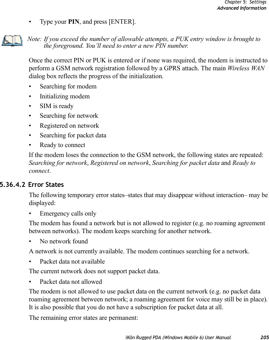 Chapter 5: SettingsAdvanced InformationiKôn Rugged PDA (Windows Mobile 6) User Manual 205• Type your PIN, and press [ENTER].Once the correct PIN or PUK is entered or if none was required, the modem is instructed to perform a GSM network registration followed by a GPRS attach. The main Wireless WAN dialog box reflects the progress of the initialization.• Searching for modem• Initializing modem•SIM is ready• Searching for network• Registered on network• Searching for packet data• Ready to connectIf the modem loses the connection to the GSM network, the following states are repeated: Searching for network, Registered on network, Searching for packet data and Ready to connect. 5.36.4.2 Error StatesThe following temporary error states–states that may disappear without interaction– may be displayed:• Emergency calls onlyThe modem has found a network but is not allowed to register (e.g. no roaming agreement between networks). The modem keeps searching for another network.• No network foundA network is not currently available. The modem continues searching for a network.• Packet data not availableThe current network does not support packet data.• Packet data not allowedThe modem is not allowed to use packet data on the current network (e.g. no packet data roaming agreement between network; a roaming agreement for voice may still be in place). It is also possible that you do not have a subscription for packet data at all.The remaining error states are permanent:Note: If you exceed the number of allowable attempts, a PUK entry window is brought to the foreground. You’ll need to enter a new PIN number.