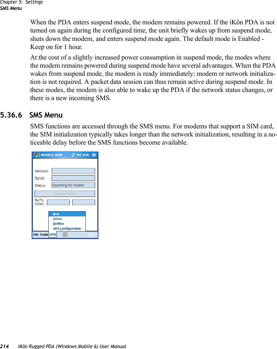 Chapter 5: SettingsSMS Menu214 iKôn Rugged PDA (Windows Mobile 6) User ManualWhen the PDA enters suspend mode, the modem remains powered. If the iKôn PDA is not turned on again during the configured time, the unit briefly wakes up from suspend mode, shuts down the modem, and enters suspend mode again. The default mode is Enabled - Keep on for 1 hour.At the cost of a slightly increased power consumption in suspend mode, the modes where the modem remains powered during suspend mode have several advantages. When the PDA wakes from suspend mode, the modem is ready immediately; modem or network initializa-tion is not required. A packet data session can thus remain active during suspend mode. In these modes, the modem is also able to wake up the PDA if the network status changes, or there is a new incoming SMS.5.36.6 SMS MenuSMS functions are accessed through the SMS menu. For modems that support a SIM card, the SIM initialization typically takes longer than the network initialization, resulting in a no-ticeable delay before the SMS functions become available.