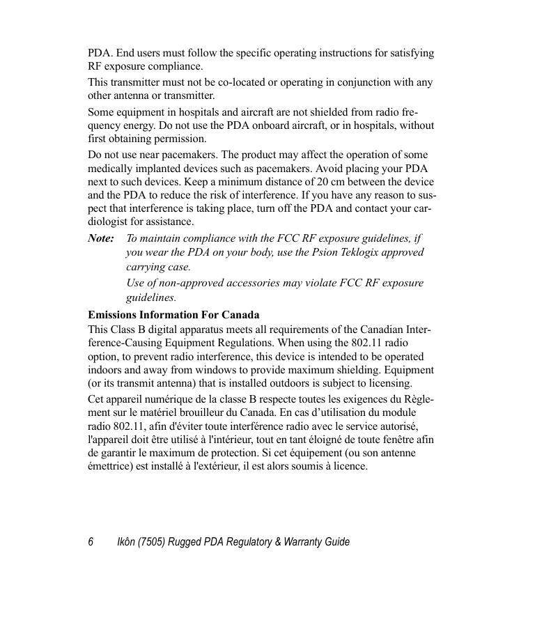 6 Ikôn (7505) Rugged PDA Regulatory &amp; Warranty GuidePDA. End users must follow the specific operating instructions for satisfying RF exposure compliance.This transmitter must not be co-located or operating in conjunction with any other antenna or transmitter.Some equipment in hospitals and aircraft are not shielded from radio fre-quency energy. Do not use the PDA onboard aircraft, or in hospitals, without first obtaining permission.Do not use near pacemakers. The product may affect the operation of some medically implanted devices such as pacemakers. Avoid placing your PDA next to such devices. Keep a minimum distance of 20 cm between the device and the PDA to reduce the risk of interference. If you have any reason to sus-pect that interference is taking place, turn off the PDA and contact your car-diologist for assistance.Note: To maintain compliance with the FCC RF exposure guidelines, if you wear the PDA on your body, use the Psion Teklogix approved carrying case. Use of non-approved accessories may violate FCC RF exposure guidelines.Emissions Information For CanadaThis Class B digital apparatus meets all requirements of the Canadian Inter-ference-Causing Equipment Regulations. When using the 802.11 radio option, to prevent radio interference, this device is intended to be operated indoors and away from windows to provide maximum shielding. Equipment (or its transmit antenna) that is installed outdoors is subject to licensing.Cet appareil numérique de la classe B respecte toutes les exigences du Règle-ment sur le matériel brouilleur du Canada. En cas d’utilisation du module radio 802.11, afin d&apos;éviter toute interférence radio avec le service autorisé, l&apos;appareil doit être utilisé à l&apos;intérieur, tout en tant éloigné de toute fenêtre afin de garantir le maximum de protection. Si cet équipement (ou son antenne émettrice) est installé à l&apos;extérieur, il est alors soumis à licence.