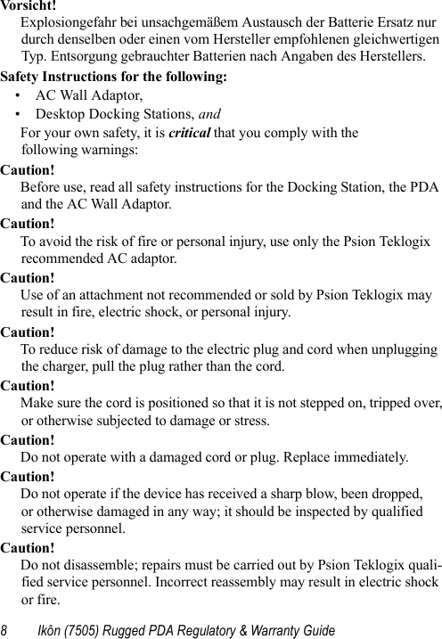 8 Ikôn (7505) Rugged PDA Regulatory &amp; Warranty GuideVor si cht!Explosiongefahr bei unsachgemäßem Austausch der Batterie Ersatz nur durch denselben oder einen vom Hersteller empfohlenen gleichwertigen Typ. Entsorgung gebrauchter Batterien nach Angaben des Herstellers.Safety Instructions for the following: • AC Wall Adaptor,• Desktop Docking Stations, and For your own safety, it is critical that you comply with the following warnings:Caution!Before use, read all safety instructions for the Docking Station, the PDA and the AC Wall Adaptor.Caution!To avoid the risk of fire or personal injury, use only the Psion Teklogix recommended AC adaptor.Caution!Use of an attachment not recommended or sold by Psion Teklogix may result in fire, electric shock, or personal injury.Caution!To reduce risk of damage to the electric plug and cord when unplugging the charger, pull the plug rather than the cord.Caution!Make sure the cord is positioned so that it is not stepped on, tripped over, or otherwise subjected to damage or stress.Caution!Do not operate with a damaged cord or plug. Replace immediately.Caution!Do not operate if the device has received a sharp blow, been dropped, or otherwise damaged in any way; it should be inspected by qualified service personnel.Caution!Do not disassemble; repairs must be carried out by Psion Teklogix quali-fied service personnel. Incorrect reassembly may result in electric shock or fire.