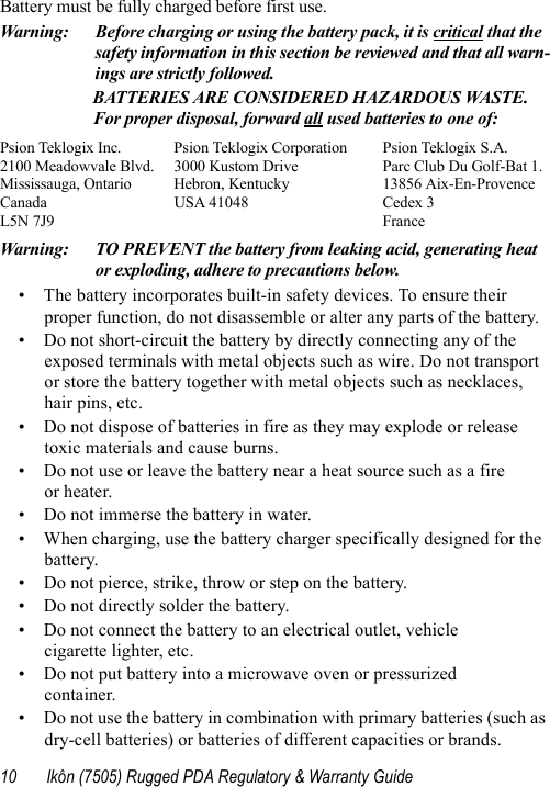 10 Ikôn (7505) Rugged PDA Regulatory &amp; Warranty GuideBattery must be fully charged before first use.Warning: Before charging or using the battery pack, it is critical that the safety information in this section be reviewed and that all warn-ings are strictly followed.BATTERIES ARE CONSIDERED HAZARDOUS WASTE. For proper disposal, forward all used batteries to one of:Psion Teklogix Inc.  Psion Teklogix Corporation Psion Teklogix S.A.2100 Meadowvale Blvd.  3000 Kustom Drive Parc Club Du Golf-Bat 1.Mississauga, Ontario  Hebron, Kentucky 13856 Aix-En-ProvenceCanada USA 41048 Cedex 3L5N 7J9  FranceWarning: TO PREVENT the battery from leaking acid, generating heat or exploding, adhere to precautions below.• The battery incorporates built-in safety devices. To ensure their proper function, do not disassemble or alter any parts of the battery.• Do not short-circuit the battery by directly connecting any of the exposed terminals with metal objects such as wire. Do not transport or store the battery together with metal objects such as necklaces, hair pins, etc.• Do not dispose of batteries in fire as they may explode or release toxic materials and cause burns.• Do not use or leave the battery near a heat source such as a fire or heater.• Do not immerse the battery in water.• When charging, use the battery charger specifically designed for the battery.• Do not pierce, strike, throw or step on the battery.• Do not directly solder the battery.• Do not connect the battery to an electrical outlet, vehicle cigarette lighter, etc.• Do not put battery into a microwave oven or pressurized container.• Do not use the battery in combination with primary batteries (such as dry-cell batteries) or batteries of different capacities or brands.