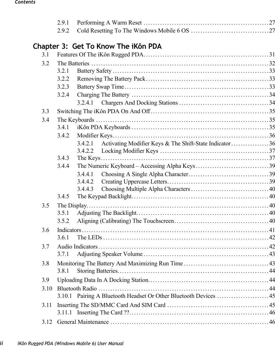 Contentsii iKôn Rugged PDA (Windows Mobile 6) User Manual2.9.1 Performing A Warm Reset .....................................................272.9.2 Cold Resetting To The Windows Mobile 6 OS .................................27Chapter 3:  Get To Know The iKôn PDA3.1 Features Of The iKôn Rugged PDA.....................................................313.2 The Batteries ...........................................................................323.2.1 Battery Safety..................................................................333.2.2 Removing The Battery Pack....................................................333.2.3 Battery Swap Time.............................................................333.2.4 Charging The Battery ..........................................................343.2.4.1 Chargers And Docking Stations......................................343.3 Switching The iKôn PDA On And Off..................................................353.4 The Keyboards .........................................................................353.4.1 iKôn PDA Keyboards..........................................................353.4.2 Modifier Keys..................................................................363.4.2.1 Activating Modifier Keys &amp; The Shift-State Indicator................363.4.2.2 Locking Modifier Keys ..............................................373.4.3 The Keys.......................................................................373.4.4 The Numeric Keyboard – Accessing Alpha Keys ...............................393.4.4.1 Choosing A Single Alpha Character..................................393.4.4.2 Creating Uppercase Letters...........................................393.4.4.3 Choosing Multiple Alpha Characters.................................403.4.5 The Keypad Backlight..........................................................403.5 The Display.............................................................................403.5.1 Adjusting The Backlight........................................................403.5.2 Aligning (Calibrating) The Touchscreen........................................403.6 Indicators...............................................................................413.6.1 The LEDs......................................................................423.7 Audio Indicators........................................................................423.7.1 Adjusting Speaker Volume.....................................................433.8 Monitoring The Battery And Maximizing Run Time....................................433.8.1 Storing Batteries................................................................443.9 Uploading Data In A Docking Station...................................................443.10 Bluetooth Radio ........................................................................443.10.1 Pairing A Bluetooth Headset Or Other Bluetooth Devices ......................453.11 Inserting The SD/MMC Card And SIM Card ...........................................453.11.1 Inserting The Card ??...........................................................463.12 General Maintenance ...................................................................46