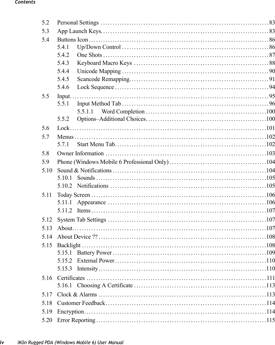 Contentsiv iKôn Rugged PDA (Windows Mobile 6) User Manual5.2 Personal Settings .......................................................................835.3 App Launch Keys.......................................................................835.4 Buttons Icon............................................................................865.4.1 Up/Down Control..............................................................865.4.2 One Shots......................................................................875.4.3 Keyboard Macro Keys .........................................................885.4.4 Unicode Mapping..............................................................905.4.5 Scancode Remapping...........................................................915.4.6 Lock Sequence.................................................................945.5 Input....................................................................................955.5.1 Input Method Tab .. ............................................................965.5.1.1 Word Completion...................................................1005.5.2 Options–Additional Choices...................................................1005.6 Lock...................................................................................1015.7 Menus.................................................................................1025.7.1 Start Menu Tab................................................................1025.8 Owner Information ....................................................................1035.9 Phone (Windows Mobile 6 Professional Only).........................................1045.10 Sound &amp; Notifications .................................................................1045.10.1 Sounds ........................................................................1055.10.2 Notifications ..................................................................1055.11 Today Screen..........................................................................1065.11.1 Appearance ...................................................................1065.11.2 Items..........................................................................1075.12 System Tab Settings ...................................................................1075.13 About. . . ...............................................................................1075.14 About Device ?? .......................................................................1085.15 Backlight..............................................................................1085.15.1 Battery Power.................................................................1095.15.2 External Power................................................................1105.15.3 Intensity.......................................................................1105.16 Certificates ............................................................................1115.16.1 Choosing A Certificate........................................................1135.17 Clock &amp; Alarms .......................................................................1135.18 Customer Feedback....................................................................1145.19 Encryption.............................................................................1145.20 Error Reporting........................................................................115