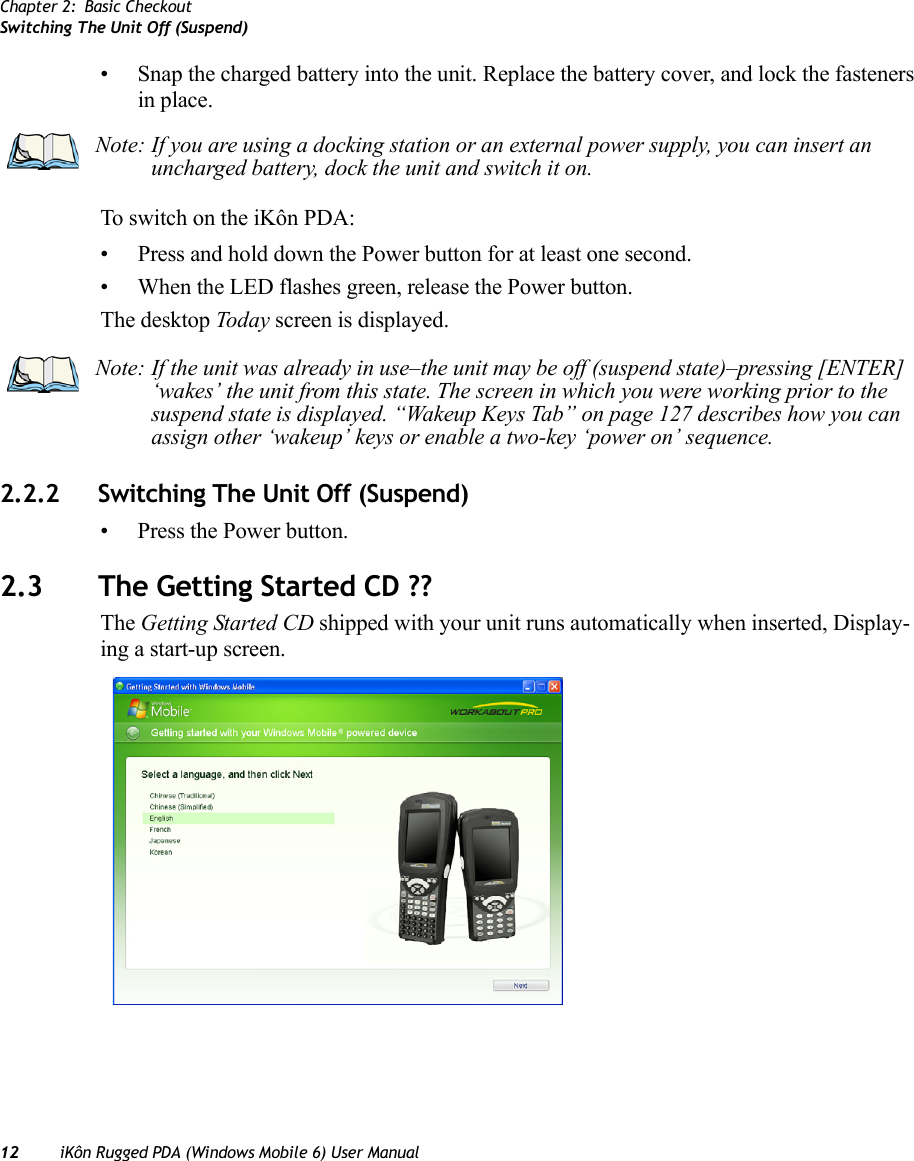 Chapter 2: Basic CheckoutSwitching The Unit Off (Suspend)12 iKôn Rugged PDA (Windows Mobile 6) User Manual• Snap the charged battery into the unit. Replace the battery cover, and lock the fasteners in place.To switch on the iKôn PDA:• Press and hold down the Power button for at least one second.• When the LED flashes green, release the Power button.The desktop Today screen is displayed.2.2.2 Switching The Unit Off (Suspend)• Press the Power button.2.3 The Getting Started CD ??The Getting Started CD shipped with your unit runs automatically when inserted, Display-ing a start-up screen. Note: If you are using a docking station or an external power supply, you can insert an uncharged battery, dock the unit and switch it on. Note: If the unit was already in use–the unit may be off (suspend state)–pressing [ENTER] ‘wakes’ the unit from this state. The screen in which you were working prior to the suspend state is displayed. “Wakeup Keys Tab” on page 127 describes how you can assign other ‘wakeup’ keys or enable a two-key ‘power on’ sequence.