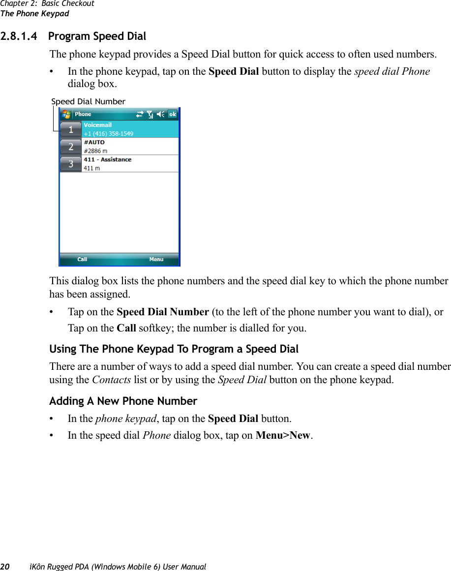 Chapter 2: Basic CheckoutThe Phone Keypad20 iKôn Rugged PDA (Windows Mobile 6) User Manual2.8.1.4 Program Speed DialThe phone keypad provides a Speed Dial button for quick access to often used numbers. • In the phone keypad, tap on the Speed Dial button to display the speed dial Phone dialog box.This dialog box lists the phone numbers and the speed dial key to which the phone number has been assigned.• Tap on the Speed Dial Number (to the left of the phone number you want to dial), or Tap on the Call softkey; the number is dialled for you.Using The Phone Keypad To Program a Speed DialThere are a number of ways to add a speed dial number. You can create a speed dial number using the Contacts list or by using the Speed Dial button on the phone keypad.Adding A New Phone Number•In the phone keypad, tap on the Speed Dial button. • In the speed dial Phone dialog box, tap on Menu&gt;New.Speed Dial Number