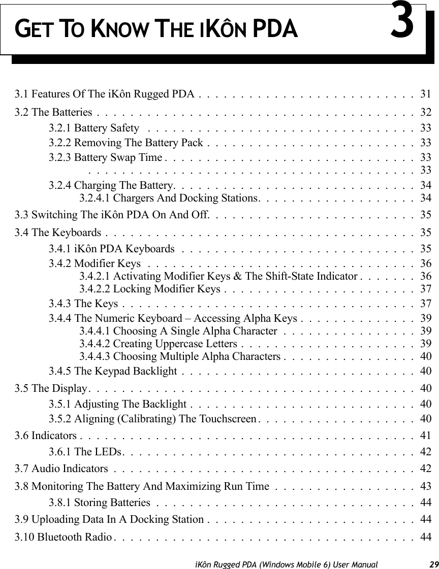 iKôn Rugged PDA (Windows Mobile 6) User Manual 29GET TO KNOW THE IKÔN PDA 33.1 Features Of The iKôn Rugged PDA..........................313.2 The Batteries......................................323.2.1 Battery Safety ................................333.2.2 Removing The Battery Pack.........................333.2.3 Battery Swap Time..............................33 .......................................333.2.4 Charging The Battery.............................343.2.4.1 Chargers And Docking Stations...................343.3 Switching The iKôn PDA On And Off.........................353.4 The Keyboards.....................................353.4.1 iKôn PDA Keyboards............................353.4.2 Modifier Keys................................363.4.2.1 Activating Modifier Keys &amp; The Shift-State Indicator.......363.4.2.2 Locking Modifier Keys.......................373.4.3 The Keys...................................373.4.4 The Numeric Keyboard – Accessing Alpha Keys . . ............393.4.4.1 Choosing A Single Alpha Character ................393.4.4.2 Creating Uppercase Letters.....................393.4.4.3 Choosing Multiple Alpha Characters ................403.4.5 The Keypad Backlight............................403.5 The Display.......................................403.5.1 Adjusting The Backlight...........................403.5.2 Aligning (Calibrating) The Touchscreen...................403.6 Indicators........................................413.6.1 The LEDs...................................423.7 Audio Indicators....................................423.8 Monitoring The Battery And Maximizing Run Time.................433.8.1 Storing Batteries...............................443.9 Uploading Data In A Docking Station.........................443.10 Bluetooth Radio....................................44