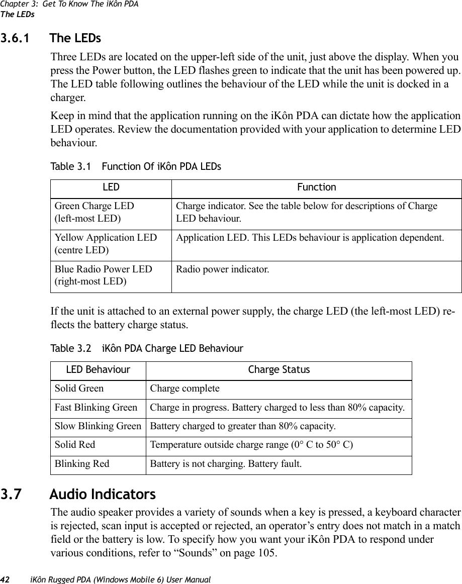 Chapter 3: Get To Know The iKôn PDAThe LEDs42 iKôn Rugged PDA (Windows Mobile 6) User Manual3.6.1 The LEDsThree LEDs are located on the upper-left side of the unit, just above the display. When you press the Power button, the LED flashes green to indicate that the unit has been powered up. The LED table following outlines the behaviour of the LED while the unit is docked in a charger.Keep in mind that the application running on the iKôn PDA can dictate how the application LED operates. Review the documentation provided with your application to determine LED behaviour. If the unit is attached to an external power supply, the charge LED (the left-most LED) re-flects the battery charge status.3.7 Audio IndicatorsThe audio speaker provides a variety of sounds when a key is pressed, a keyboard character is rejected, scan input is accepted or rejected, an operator’s entry does not match in a match field or the battery is low. To specify how you want your iKôn PDA to respond under various conditions, refer to “Sounds” on page 105.Table 3.1  Function Of iKôn PDA LEDsLED FunctionGreen Charge LED(left-most LED)Charge indicator. See the table below for descriptions of Charge LED behaviour.Yellow Application LED (centre LED)Application LED. This LEDs behaviour is application dependent. Blue Radio Power LED (right-most LED)Radio power indicator.Table 3.2  iKôn PDA Charge LED BehaviourLED Behaviour Charge StatusSolid Green Charge completeFast Blinking Green Charge in progress. Battery charged to less than 80% capacity.Slow Blinking Green Battery charged to greater than 80% capacity.Solid Red Temperature outside charge range (0° C to 50° C)Blinking Red Battery is not charging. Battery fault.