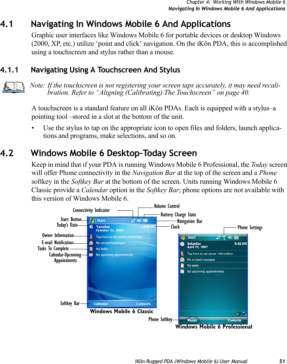 Chapter 4: Working With Windows Mobile 6Navigating In Windows Mobile 6 And ApplicationsiKôn Rugged PDA (Windows Mobile 6) User Manual 514.1 Navigating In Windows Mobile 6 And ApplicationsGraphic user interfaces like Windows Mobile 6 for portable devices or desktop Windows (2000, XP, etc.) utilize ‘point and click’ navigation. On the iKôn PDA, this is accomplished using a touchscreen and stylus rather than a mouse.4.1.1 Navigating Using A Touchscreen And StylusA touchscreen is a standard feature on all iKôn PDAs. Each is equipped with a stylus–a pointing tool –stored in a slot at the bottom of the unit.• Use the stylus to tap on the appropriate icon to open files and folders, launch applica-tions and programs, make selections, and so on.4.2 Windows Mobile 6 Desktop–Today ScreenKeep in mind that if your PDA is running Windows Mobile 6 Professional, the Today screen will offer Phone connectivity in the Navigation Bar at the top of the screen and a Phone softkey in the Softkey Bar at the bottom of the screen. Units running Windows Mobile 6 Classic provide a Calendar option in the Softkey Bar; phone options are not available with this version of Windows Mobile 6.Note: If the touchscreen is not registering your screen taps accurately, it may need recali-bration. Refer to “Aligning (Calibrating) The Touchscreen” on page 40.Calendar-Upcoming AppointmentsBattery Charge StateToday’s DateOwner InformationE-mail NotificationTasks To CompleteConnectivity Indicator Volume ControlStart Button Navigation BarSoftkey BarClock Phone SettingsPhone SoftkeyWindows Mobile 6 ProfessionalWindows Mobile 6 Classic