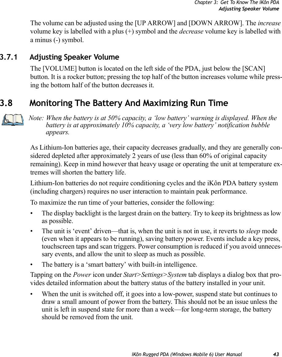 Chapter 3: Get To Know The iKôn PDAAdjusting Speaker VolumeiKôn Rugged PDA (Windows Mobile 6) User Manual 43The volume can be adjusted using the [UP ARROW] and [DOWN ARROW]. The increase volume key is labelled with a plus (+) symbol and the decrease volume key is labelled with a minus (-) symbol.3.7.1 Adjusting Speaker VolumeThe [VOLUME] button is located on the left side of the PDA, just below the [SCAN] button. It is a rocker button; pressing the top half of the button increases volume while press-ing the bottom half of the button decreases it.3.8 Monitoring The Battery And Maximizing Run TimeAs Lithium-Ion batteries age, their capacity decreases gradually, and they are generally con-sidered depleted after approximately 2 years of use (less than 60% of original capacity remaining). Keep in mind however that heavy usage or operating the unit at temperature ex-tremes will shorten the battery life.Lithium-Ion batteries do not require conditioning cycles and the iKôn PDA battery system (including chargers) requires no user interaction to maintain peak performance.To maximize the run time of your batteries, consider the following:• The display backlight is the largest drain on the battery. Try to keep its brightness as low as possible. • The unit is ‘event’ driven—that is, when the unit is not in use, it reverts to sleep mode (even when it appears to be running), saving battery power. Events include a key press, touchscreen taps and scan triggers. Power consumption is reduced if you avoid unneces-sary events, and allow the unit to sleep as much as possible.• The battery is a ‘smart battery’ with built-in intelligence. Tapping on the Power icon under Start&gt;Settings&gt;System tab displays a dialog box that pro-vides detailed information about the battery status of the battery installed in your unit. • When the unit is switched off, it goes into a low-power, suspend state but continues to draw a small amount of power from the battery. This should not be an issue unless the unit is left in suspend state for more than a week—for long-term storage, the battery should be removed from the unit.Note: When the battery is at 50% capacity, a ‘low battery’ warning is displayed. When the battery is at approximately 10% capacity, a ‘very low battery’ notification bubble appears.