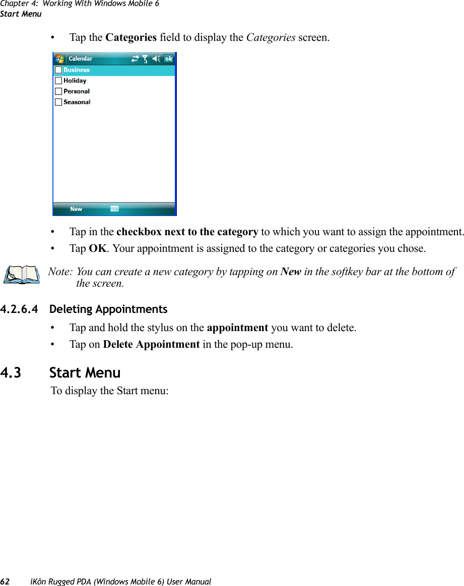 Chapter 4: Working With Windows Mobile 6Start Menu62 iKôn Rugged PDA (Windows Mobile 6) User Manual• Tap the Categories field to display the Categories screen.• Tap in the checkbox next to the category to which you want to assign the appointment.•Tap OK. Your appointment is assigned to the category or categories you chose.4.2.6.4 Deleting Appointments• Tap and hold the stylus on the appointment you want to delete.• Tap on Delete Appointment in the pop-up menu.4.3 Start MenuTo display the Start menu:Note: You can create a new category by tapping on New in the softkey bar at the bottom of the screen.