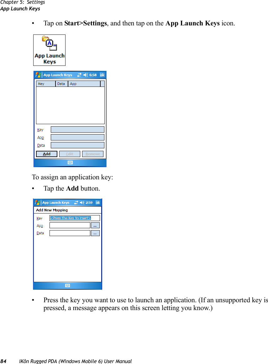 Chapter 5: SettingsApp Launch Keys84 iKôn Rugged PDA (Windows Mobile 6) User Manual• Tap on Start&gt;Settings, and then tap on the App Launch Keys icon.To assign an application key:• Tap the Add button.• Press the key you want to use to launch an application. (If an unsupported key is pressed, a message appears on this screen letting you know.)