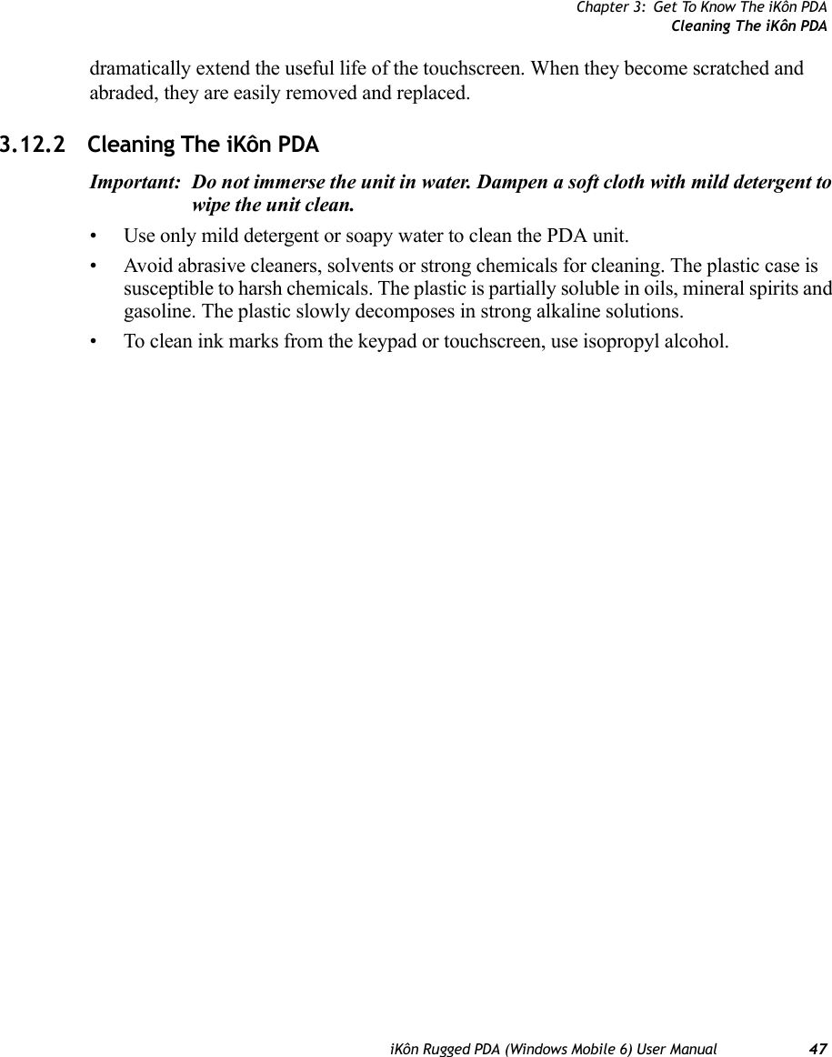 Chapter 3: Get To Know The iKôn PDACleaning The iKôn PDAiKôn Rugged PDA (Windows Mobile 6) User Manual 47dramatically extend the useful life of the touchscreen. When they become scratched and abraded, they are easily removed and replaced.3.12.2 Cleaning The iKôn PDAImportant: Do not immerse the unit in water. Dampen a soft cloth with mild detergent to wipe the unit clean.• Use only mild detergent or soapy water to clean the PDA unit.• Avoid abrasive cleaners, solvents or strong chemicals for cleaning. The plastic case is susceptible to harsh chemicals. The plastic is partially soluble in oils, mineral spirits and gasoline. The plastic slowly decomposes in strong alkaline solutions.• To clean ink marks from the keypad or touchscreen, use isopropyl alcohol.