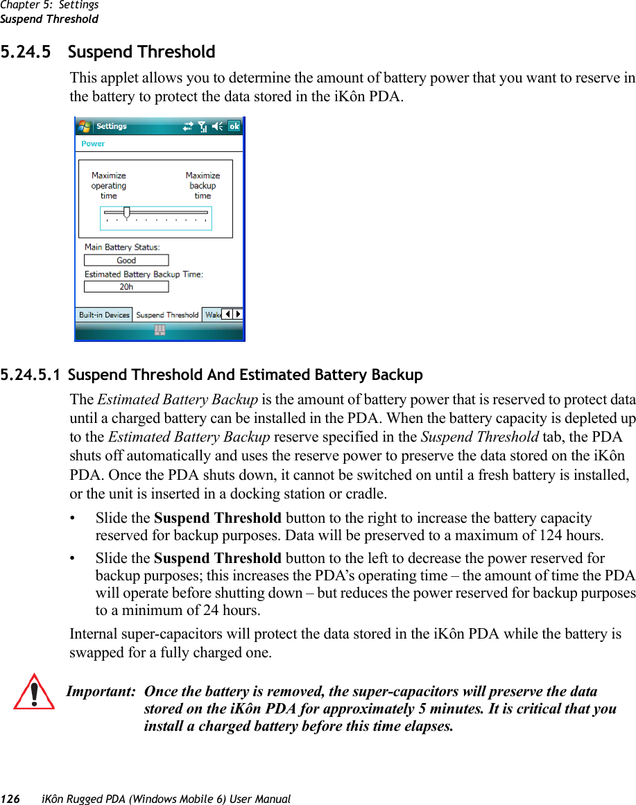 Chapter 5: SettingsSuspend Threshold126 iKôn Rugged PDA (Windows Mobile 6) User Manual5.24.5 Suspend ThresholdThis applet allows you to determine the amount of battery power that you want to reserve in the battery to protect the data stored in the iKôn PDA.5.24.5.1 Suspend Threshold And Estimated Battery BackupThe Estimated Battery Backup is the amount of battery power that is reserved to protect data until a charged battery can be installed in the PDA. When the battery capacity is depleted up to the Estimated Battery Backup reserve specified in the Suspend Threshold tab, the PDA shuts off automatically and uses the reserve power to preserve the data stored on the iKôn PDA. Once the PDA shuts down, it cannot be switched on until a fresh battery is installed, or the unit is inserted in a docking station or cradle.•Slide the Suspend Threshold button to the right to increase the battery capacity reserved for backup purposes. Data will be preserved to a maximum of 124 hours.•Slide the Suspend Threshold button to the left to decrease the power reserved for backup purposes; this increases the PDA’s operating time – the amount of time the PDA will operate before shutting down – but reduces the power reserved for backup purposes to a minimum of 24 hours. Internal super-capacitors will protect the data stored in the iKôn PDA while the battery is swapped for a fully charged one. Important: Once the battery is removed, the super-capacitors will preserve the data stored on the iKôn PDA for approximately 5 minutes. It is critical that you install a charged battery before this time elapses.