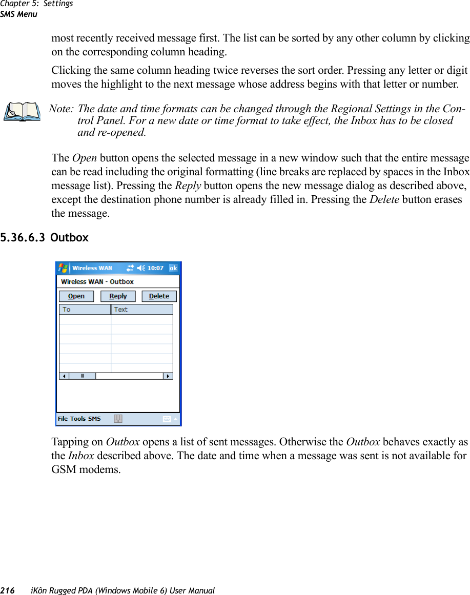 Chapter 5: SettingsSMS Menu216 iKôn Rugged PDA (Windows Mobile 6) User Manualmost recently received message first. The list can be sorted by any other column by clicking on the corresponding column heading.Clicking the same column heading twice reverses the sort order. Pressing any letter or digit moves the highlight to the next message whose address begins with that letter or number.The Open button opens the selected message in a new window such that the entire message can be read including the original formatting (line breaks are replaced by spaces in the Inbox message list). Pressing the Reply button opens the new message dialog as described above, except the destination phone number is already filled in. Pressing the Delete button erases the message.5.36.6.3 OutboxTapping on Outbox opens a list of sent messages. Otherwise the Outbox behaves exactly as the Inbox described above. The date and time when a message was sent is not available for GSM modems.Note: The date and time formats can be changed through the Regional Settings in the Con-trol Panel. For a new date or time format to take effect, the Inbox has to be closed and re-opened.