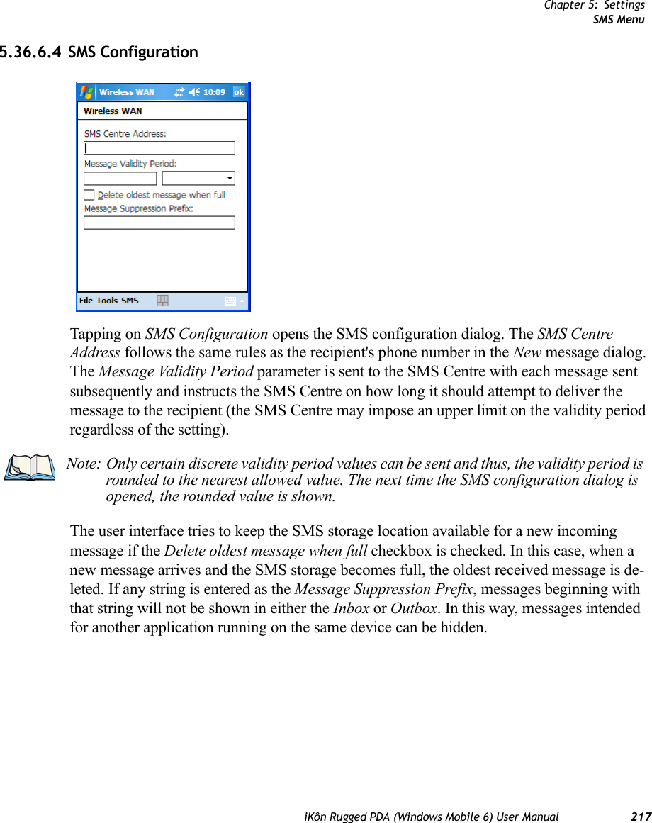 Chapter 5: SettingsSMS MenuiKôn Rugged PDA (Windows Mobile 6) User Manual 2175.36.6.4 SMS ConfigurationTapping on SMS Configuration opens the SMS configuration dialog. The SMS Centre Address follows the same rules as the recipient&apos;s phone number in the New message dialog. The Message Validity Period parameter is sent to the SMS Centre with each message sent subsequently and instructs the SMS Centre on how long it should attempt to deliver the message to the recipient (the SMS Centre may impose an upper limit on the validity period regardless of the setting).The user interface tries to keep the SMS storage location available for a new incoming message if the Delete oldest message when full checkbox is checked. In this case, when a new message arrives and the SMS storage becomes full, the oldest received message is de-leted. If any string is entered as the Message Suppression Prefix, messages beginning with that string will not be shown in either the Inbox or Outbox. In this way, messages intended for another application running on the same device can be hidden.Note: Only certain discrete validity period values can be sent and thus, the validity period is rounded to the nearest allowed value. The next time the SMS configuration dialog is opened, the rounded value is shown.