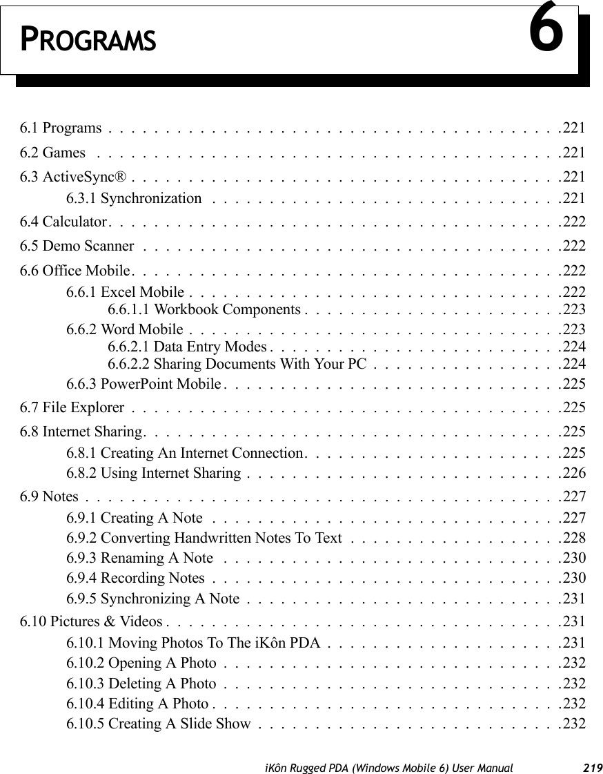 iKôn Rugged PDA (Windows Mobile 6) User Manual 219PROGRAMS 66.1 Programs........................................2216.2 Games .........................................2216.3 ActiveSync®......................................2216.3.1 Synchronization ...............................2216.4 Calculator........................................2226.5 Demo Scanner.....................................2226.6 Office Mobile......................................2226.6.1 Excel Mobile.................................2226.6.1.1 Workbook Components .......................2236.6.2 Word Mobile.................................2236.6.2.1 Data Entry Modes..........................2246.6.2.2 Sharing Documents With Your PC.................2246.6.3 PowerPoint Mobile..............................2256.7 File Explorer......................................2256.8 Internet Sharing.....................................2256.8.1 Creating An Internet Connection.......................2256.8.2 Using Internet Sharing............................2266.9 Notes..........................................2276.9.1 Creating A Note...............................2276.9.2 Converting Handwritten Notes To Text . ..................2286.9.3 Renaming A Note ..............................2306.9.4 Recording Notes...............................2306.9.5 Synchronizing A Note............................2316.10 Pictures &amp; Videos...................................2316.10.1 Moving Photos To The iKôn PDA.....................2316.10.2 Opening A Photo..............................2326.10.3 Deleting A Photo..............................2326.10.4 Editing A Photo...............................2326.10.5 Creating A Slide Show...........................232