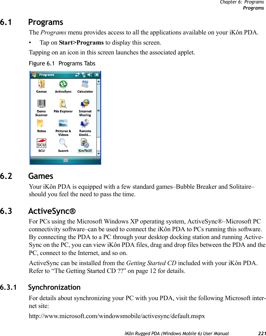 Chapter 6: ProgramsProgramsiKôn Rugged PDA (Windows Mobile 6) User Manual 2216.1 ProgramsThe Programs menu provides access to all the applications available on your iKôn PDA.• Tap on Start&gt;Programs to display this screen.Tapping on an icon in this screen launches the associated applet.Figure 6.1  Programs Tabs6.2 GamesYour iKôn PDA is equipped with a few standard games–Bubble Breaker and Solitaire–should you feel the need to pass the time.6.3 ActiveSync®For PCs using the Microsoft Windows XP operating system, ActiveSync®–Microsoft PC connectivity software–can be used to connect the iKôn PDA to PCs running this software. By connecting the PDA to a PC through your desktop docking station and running Active-Sync on the PC, you can view iKôn PDA files, drag and drop files between the PDA and the PC, connect to the Internet, and so on.ActiveSync can be installed from the Getting Started CD included with your iKôn PDA. Refer to “The Getting Started CD ??” on page 12 for details.6.3.1 SynchronizationFor details about synchronizing your PC with you PDA, visit the following Microsoft inter-net site:http://www.microsoft.com/windowsmobile/activesync/default.mspx