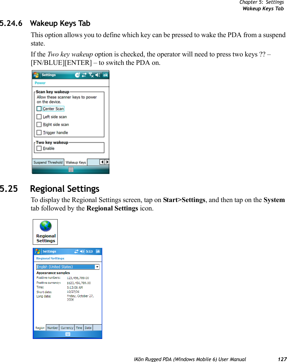 Chapter 5: SettingsWakeup Keys TabiKôn Rugged PDA (Windows Mobile 6) User Manual 1275.24.6 Wakeup Keys TabThis option allows you to define which key can be pressed to wake the PDA from a suspend state.If the Two key wakeup option is checked, the operator will need to press two keys ?? – [FN/BLUE][ENTER] – to switch the PDA on.5.25 Regional SettingsTo display the Regional Settings screen, tap on Start&gt;Settings, and then tap on the System tab followed by the Regional Settings icon.