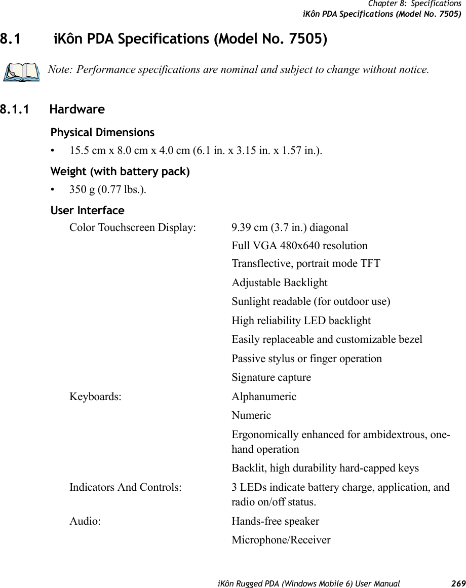 Chapter 8: SpecificationsiKôn PDA Specifications (Model No. 7505)iKôn Rugged PDA (Windows Mobile 6) User Manual 2698.1  iKôn PDA Specifications (Model No. 7505)8.1.1 HardwarePhysical Dimensions• 15.5 cm x 8.0 cm x 4.0 cm (6.1 in. x 3.15 in. x 1.57 in.).Weight (with battery pack)• 350 g (0.77 lbs.).User InterfaceColor Touchscreen Display: 9.39 cm (3.7 in.) diagonalFull VGA 480x640 resolutionTransflective, portrait mode TFTAdjustable BacklightSunlight readable (for outdoor use)High reliability LED backlightEasily replaceable and customizable bezelPassive stylus or finger operationSignature captureKeyboards: AlphanumericNumericErgonomically enhanced for ambidextrous, one-hand operationBacklit, high durability hard-capped keysIndicators And Controls: 3 LEDs indicate battery charge, application, and radio on/off status.Audio: Hands-free speakerMicrophone/ReceiverNote: Performance specifications are nominal and subject to change without notice.