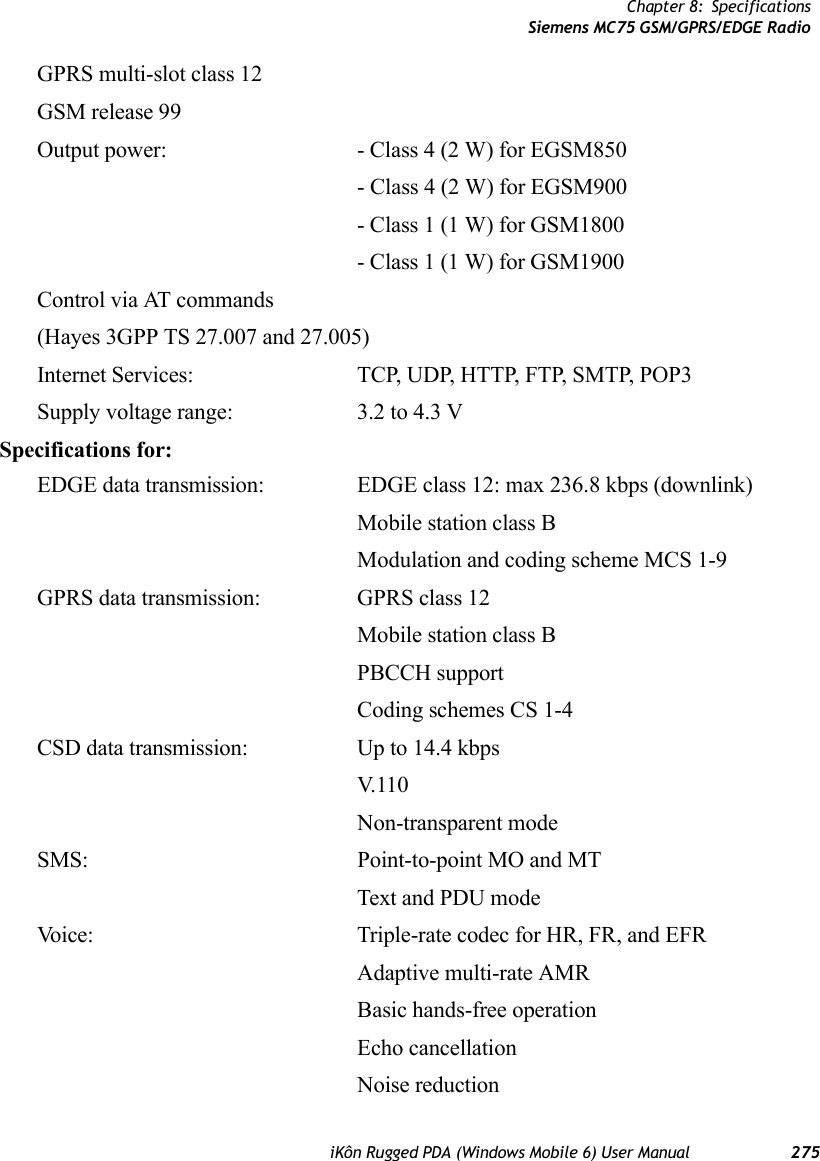 Chapter 8: SpecificationsSiemens MC75 GSM/GPRS/EDGE RadioiKôn Rugged PDA (Windows Mobile 6) User Manual 275GPRS multi-slot class 12GSM release 99Output power: - Class 4 (2 W) for EGSM850- Class 4 (2 W) for EGSM900- Class 1 (1 W) for GSM1800- Class 1 (1 W) for GSM1900Control via AT commands(Hayes 3GPP TS 27.007 and 27.005)Internet Services: TCP, UDP, HTTP, FTP, SMTP, POP3Supply voltage range:  3.2 to 4.3 VSpecifications for:EDGE data transmission: EDGE class 12: max 236.8 kbps (downlink)Mobile station class BModulation and coding scheme MCS 1-9GPRS data transmission: GPRS class 12Mobile station class BPBCCH supportCoding schemes CS 1-4CSD data transmission: Up to 14.4 kbpsV.11 0Non-transparent modeSMS: Point-to-point MO and MTText and PDU modeVoice: Triple-rate codec for HR, FR, and EFRAdaptive multi-rate AMRBasic hands-free operationEcho cancellationNoise reduction