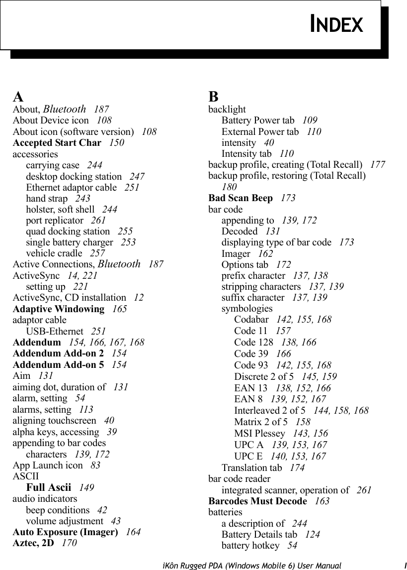 iKôn Rugged PDA (Windows Mobile 6) User Manual IINDEXAAbout, Bluetooth  187About Device icon  108About icon (software version)  108Accepted Start Char  150accessoriescarrying case  244desktop docking station  247Ethernet adaptor cable  251hand strap  243holster, soft shell  244port replicator  261quad docking station  255single battery charger  253vehicle cradle  257Active Connections, Bluetooth  187ActiveSync  14, 221setting up  221ActiveSync, CD installation  12Adaptive Windowing  165adaptor cableUSB-Ethernet  251Addendum  154, 166, 167, 168Addendum Add-on 2  154Addendum Add-on 5  154Aim  131aiming dot, duration of  131alarm, setting  54alarms, setting  113aligning touchscreen  40alpha keys, accessing  39appending to bar codescharacters  139, 172App Launch icon  83ASCIIFull Ascii  149audio indicatorsbeep conditions  42volume adjustment  43Auto Exposure (Imager)  164Aztec, 2D  170BbacklightBattery Power tab  109External Power tab  110intensity  40Intensity tab  110backup profile, creating (Total Recall)  177backup profile, restoring (Total Recall)  180Bad Scan Beep  173bar codeappending to  139, 172Decoded  131displaying type of bar code  173Imager  162Options tab  172prefix character  137, 138stripping characters  137, 139suffix character  137, 139symbologiesCodabar  142, 155, 168Code 11  157Code 128  138, 166Code 39  166Code 93  142, 155, 168Discrete 2 of 5  145, 159EAN 13  138, 152, 166EAN 8  139, 152, 167Interleaved 2 of 5  144, 158, 168Matrix 2 of 5  158MSI Plessey  143, 156UPC A  139, 153, 167UPC E  140, 153, 167Translation tab  174bar code readerintegrated scanner, operation of  261Barcodes Must Decode  163batteriesa description of  244Battery Details tab  124battery hotkey  54
