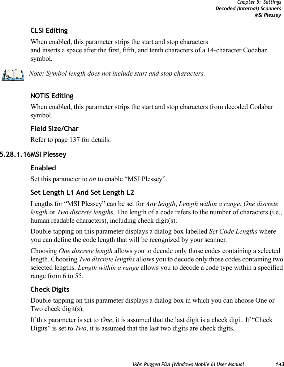 iKôn Rugged PDA (Windows Mobile 6) User Manual 143Chapter 5: SettingsDecoded (Internal) ScannersMSI PlesseyCLSI EditingWhen enabled, this parameter strips the start and stop characters and inserts a space after the first, fifth, and tenth characters of a 14-character Codabar symbol. NOTIS EditingWhen enabled, this parameter strips the start and stop characters from decoded Codabar symbol.Field Size/CharRefer to page 137 for details.5.28.1.16MSI PlesseyEnabledSet this parameter to on to enable “MSI Plessey”.Set Length L1 And Set Length L2Lengths for “MSI Plessey” can be set for Any length, Length within a range, One discrete length or Two discrete lengths. The length of a code refers to the number of characters (i.e., human readable characters), including check digit(s). Double-tapping on this parameter displays a dialog box labelled Set Code Lengths where you can define the code length that will be recognized by your scanner.Choosing One discrete length allows you to decode only those codes containing a selected length. Choosing Two discrete lengths allows you to decode only those codes containing two selected lengths. Length within a range allows you to decode a code type within a specified range from 6 to 55.Check DigitsDouble-tapping on this parameter displays a dialog box in which you can choose One or Two check digit(s). If this parameter is set to One, it is assumed that the last digit is a check digit. If “Check Digits” is set to Two, it is assumed that the last two digits are check digits.Note: Symbol length does not include start and stop characters.