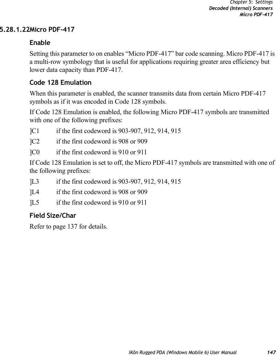 iKôn Rugged PDA (Windows Mobile 6) User Manual 147Chapter 5: SettingsDecoded (Internal) ScannersMicro PDF-4175.28.1.22Micro PDF-417EnableSetting this parameter to on enables “Micro PDF-417” bar code scanning. Micro PDF-417 is a multi-row symbology that is useful for applications requiring greater area efficiency but lower data capacity than PDF-417.Code 128 EmulationWhen this parameter is enabled, the scanner transmits data from certain Micro PDF-417 symbols as if it was encoded in Code 128 symbols. If Code 128 Emulation is enabled, the following Micro PDF-417 symbols are transmitted with one of the following prefixes:]C1 if the first codeword is 903-907, 912, 914, 915]C2 if the first codeword is 908 or 909]C0 if the first codeword is 910 or 911If Code 128 Emulation is set to off, the Micro PDF-417 symbols are transmitted with one of the following prefixes:]L3 if the first codeword is 903-907, 912, 914, 915]L4 if the first codeword is 908 or 909]L5 if the first codeword is 910 or 911Field Size/CharRefer to page 137 for details.