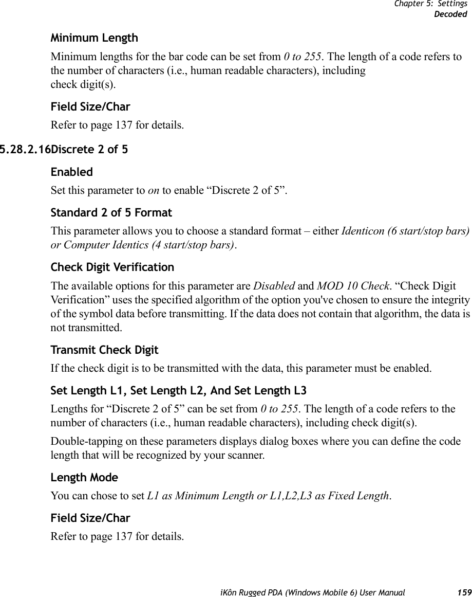 Chapter 5: SettingsDecodediKôn Rugged PDA (Windows Mobile 6) User Manual 159Minimum LengthMinimum lengths for the bar code can be set from 0 to 255. The length of a code refers to the number of characters (i.e., human readable characters), including check digit(s). Field Size/CharRefer to page 137 for details.5.28.2.16Discrete 2 of 5EnabledSet this parameter to on to enable “Discrete 2 of 5”.Standard 2 of 5 FormatThis parameter allows you to choose a standard format – either Identicon (6 start/stop bars) or Computer Identics (4 start/stop bars).Check Digit VerificationThe available options for this parameter are Disabled and MOD 10 Check. “Check Digit Verification” uses the specified algorithm of the option you&apos;ve chosen to ensure the integrity of the symbol data before transmitting. If the data does not contain that algorithm, the data is not transmitted. Transmit Check DigitIf the check digit is to be transmitted with the data, this parameter must be enabled.Set Length L1, Set Length L2, And Set Length L3Lengths for “Discrete 2 of 5” can be set from 0 to 255. The length of a code refers to the number of characters (i.e., human readable characters), including check digit(s). Double-tapping on these parameters displays dialog boxes where you can define the code length that will be recognized by your scanner.Length ModeYou can chose to set L1 as Minimum Length or L1,L2,L3 as Fixed Length.Field Size/CharRefer to page 137 for details.