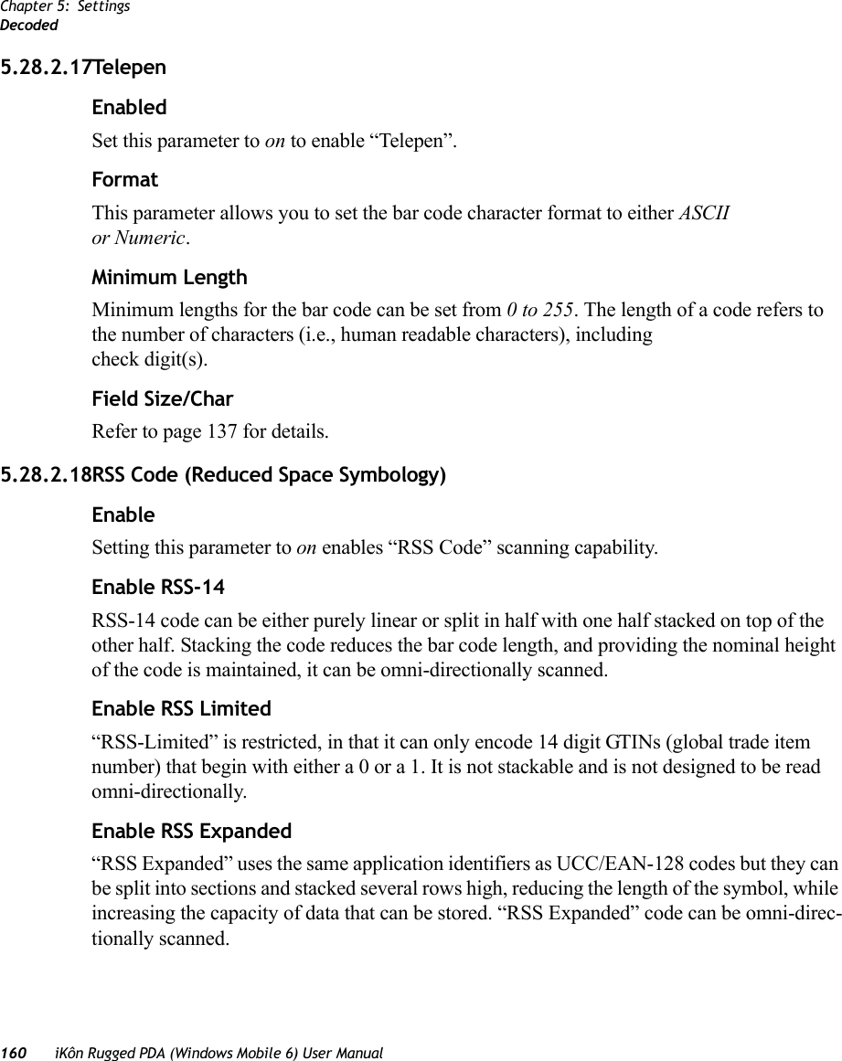 Chapter 5: SettingsDecoded160 iKôn Rugged PDA (Windows Mobile 6) User Manual5.28.2.17TelepenEnabledSet this parameter to on to enable “Telepen”.FormatThis parameter allows you to set the bar code character format to either ASCII or Numeric.Minimum LengthMinimum lengths for the bar code can be set from 0 to 255. The length of a code refers to the number of characters (i.e., human readable characters), including check digit(s). Field Size/CharRefer to page 137 for details.5.28.2.18RSS Code (Reduced Space Symbology)EnableSetting this parameter to on enables “RSS Code” scanning capability.Enable RSS-14RSS-14 code can be either purely linear or split in half with one half stacked on top of the other half. Stacking the code reduces the bar code length, and providing the nominal height of the code is maintained, it can be omni-directionally scanned.Enable RSS Limited“RSS-Limited” is restricted, in that it can only encode 14 digit GTINs (global trade item number) that begin with either a 0 or a 1. It is not stackable and is not designed to be read omni-directionally.Enable RSS Expanded“RSS Expanded” uses the same application identifiers as UCC/EAN-128 codes but they can be split into sections and stacked several rows high, reducing the length of the symbol, while increasing the capacity of data that can be stored. “RSS Expanded” code can be omni-direc-tionally scanned.