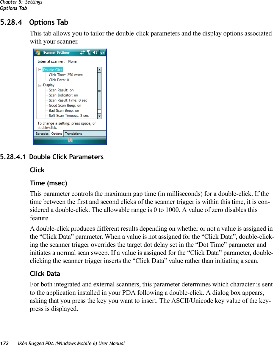 Chapter 5: SettingsOptions Tab172 iKôn Rugged PDA (Windows Mobile 6) User Manual5.28.4 Options TabThis tab allows you to tailor the double-click parameters and the display options associated with your scanner.5.28.4.1 Double Click ParametersClick Time (msec)This parameter controls the maximum gap time (in milliseconds) for a double-click. If the time between the first and second clicks of the scanner trigger is within this time, it is con-sidered a double-click. The allowable range is 0 to 1000. A value of zero disables this feature.A double-click produces different results depending on whether or not a value is assigned in the “Click Data” parameter. When a value is not assigned for the “Click Data”, double-click-ing the scanner trigger overrides the target dot delay set in the “Dot Time” parameter and initiates a normal scan sweep. If a value is assigned for the “Click Data” parameter, double-clicking the scanner trigger inserts the “Click Data” value rather than initiating a scan.Click DataFor both integrated and external scanners, this parameter determines which character is sent to the application installed in your PDA following a double-click. A dialog box appears, asking that you press the key you want to insert. The ASCII/Unicode key value of the key-press is displayed. 