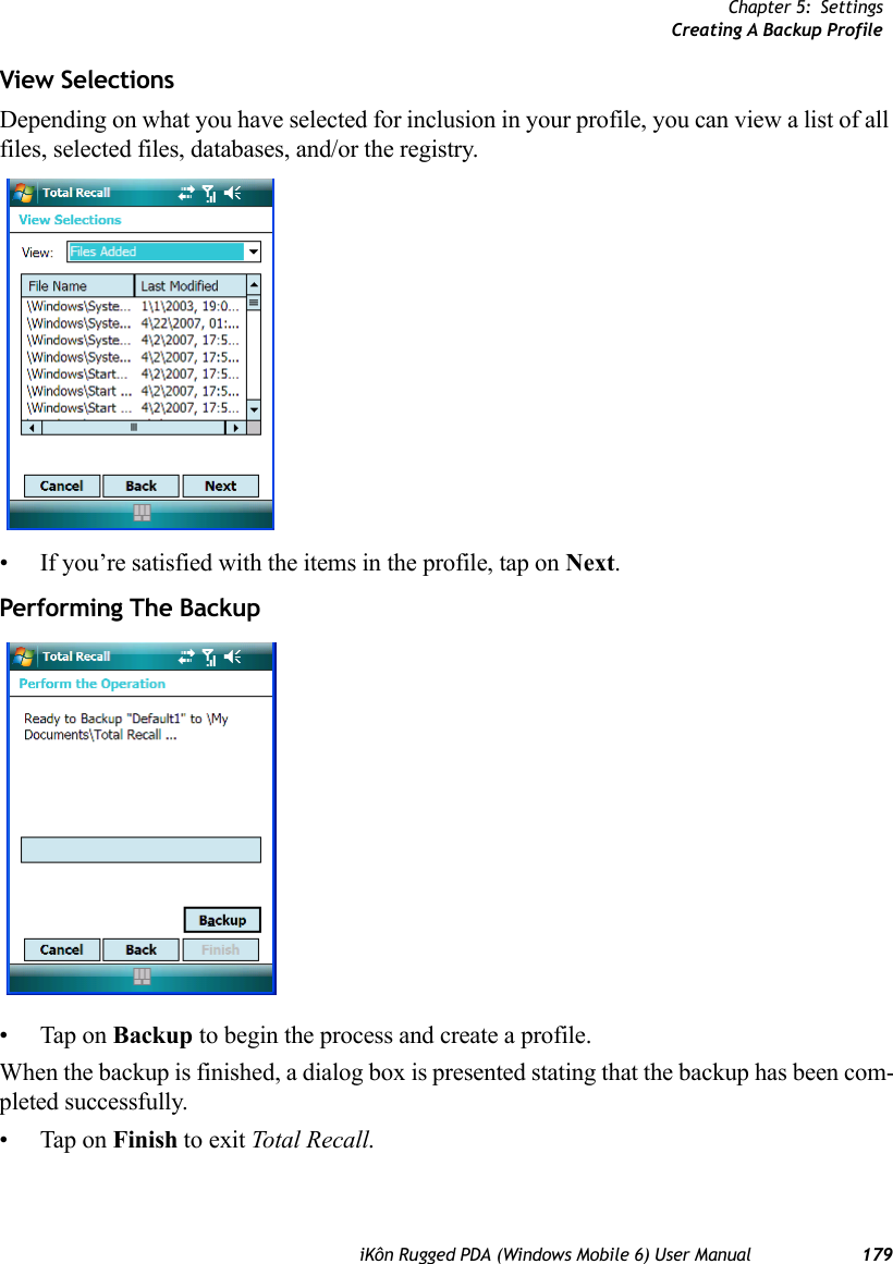 Chapter 5: SettingsCreating A Backup ProfileiKôn Rugged PDA (Windows Mobile 6) User Manual 179View SelectionsDepending on what you have selected for inclusion in your profile, you can view a list of all files, selected files, databases, and/or the registry.• If you’re satisfied with the items in the profile, tap on Next.Performing The Backup• Tap on Backup to begin the process and create a profile.When the backup is finished, a dialog box is presented stating that the backup has been com-pleted successfully.• Tap on Finish to exit Total Recall.