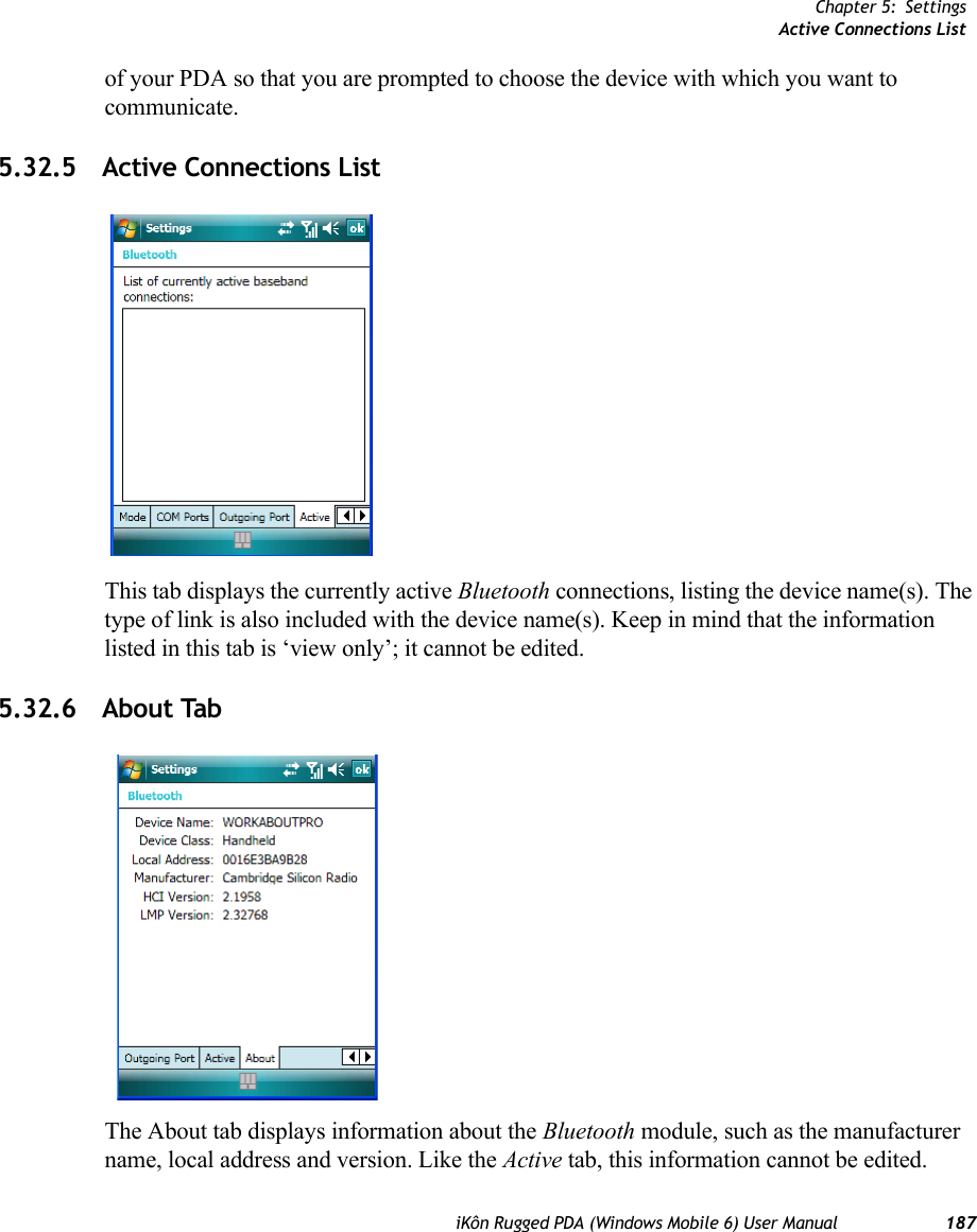 Chapter 5: SettingsActive Connections ListiKôn Rugged PDA (Windows Mobile 6) User Manual 187of your PDA so that you are prompted to choose the device with which you want to communicate.5.32.5 Active Connections ListThis tab displays the currently active Bluetooth connections, listing the device name(s). The type of link is also included with the device name(s). Keep in mind that the information listed in this tab is ‘view only’; it cannot be edited.5.32.6 About TabThe About tab displays information about the Bluetooth module, such as the manufacturer name, local address and version. Like the Active tab, this information cannot be edited.