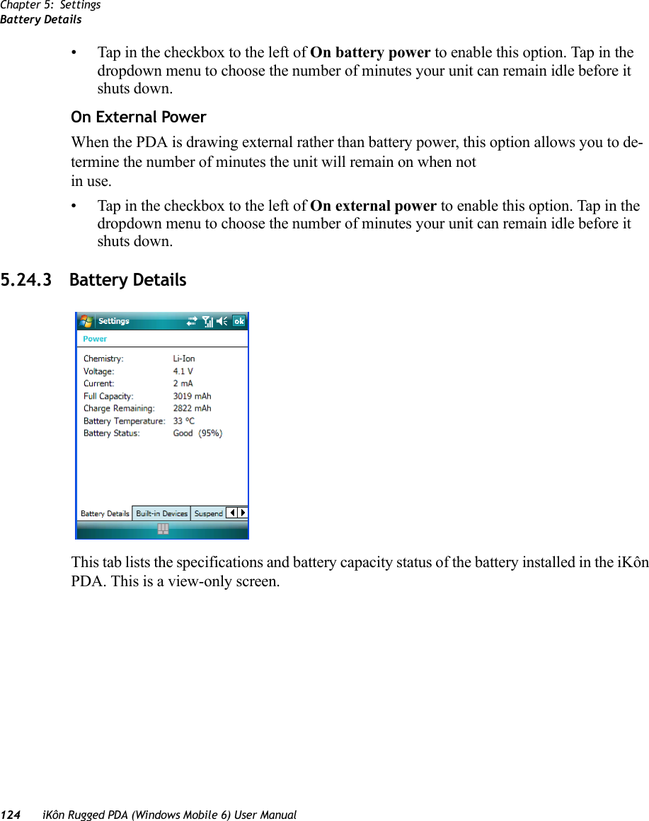 Chapter 5: SettingsBattery Details124 iKôn Rugged PDA (Windows Mobile 6) User Manual• Tap in the checkbox to the left of On battery power to enable this option. Tap in the dropdown menu to choose the number of minutes your unit can remain idle before it shuts down.On External PowerWhen the PDA is drawing external rather than battery power, this option allows you to de-termine the number of minutes the unit will remain on when notin use. • Tap in the checkbox to the left of On external power to enable this option. Tap in the dropdown menu to choose the number of minutes your unit can remain idle before it shuts down.5.24.3 Battery DetailsThis tab lists the specifications and battery capacity status of the battery installed in the iKôn PDA. This is a view-only screen.