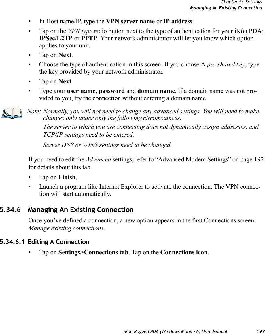 Chapter 5: SettingsManaging An Existing ConnectioniKôn Rugged PDA (Windows Mobile 6) User Manual 197• In Host name/IP, type the VPN server name or IP address.• Tap on the VPN type radio button next to the type of authentication for your iKôn PDA: IPSec/L2TP or PPTP. Your network administrator will let you know which option applies to your unit.• Tap on Next.• Choose the type of authentication in this screen. If you choose A pre-shared key, type the key provided by your network administrator.• Tap on Next.• Type your user name, password and domain name. If a domain name was not pro-vided to you, try the connection without entering a domain name.If you need to edit the Advanced settings, refer to “Advanced Modem Settings” on page 192 for details about this tab.• Tap on Finish.• Launch a program like Internet Explorer to activate the connection. The VPN connec-tion will start automatically.5.34.6 Managing An Existing ConnectionOnce you’ve defined a connection, a new option appears in the first Connections screen–Manage existing connections.5.34.6.1 Editing A Connection• Tap on Settings&gt;Connections tab. Tap on the Connections icon.Note: Normally, you will not need to change any advanced settings. You will need to make changes only under only the following circumstances:The server to which you are connecting does not dynamically assign addresses, and TCP/IP settings need to be entered.Server DNS or WINS settings need to be changed.