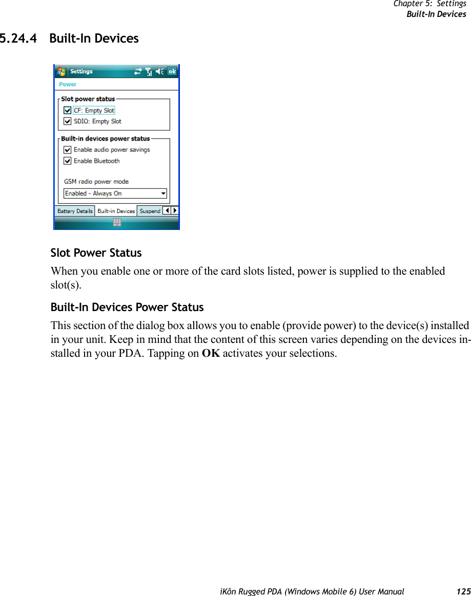 Chapter 5: SettingsBuilt-In DevicesiKôn Rugged PDA (Windows Mobile 6) User Manual 1255.24.4 Built-In DevicesSlot Power StatusWhen you enable one or more of the card slots listed, power is supplied to the enabled slot(s).Built-In Devices Power StatusThis section of the dialog box allows you to enable (provide power) to the device(s) installed in your unit. Keep in mind that the content of this screen varies depending on the devices in-stalled in your PDA. Tapping on OK activates your selections.