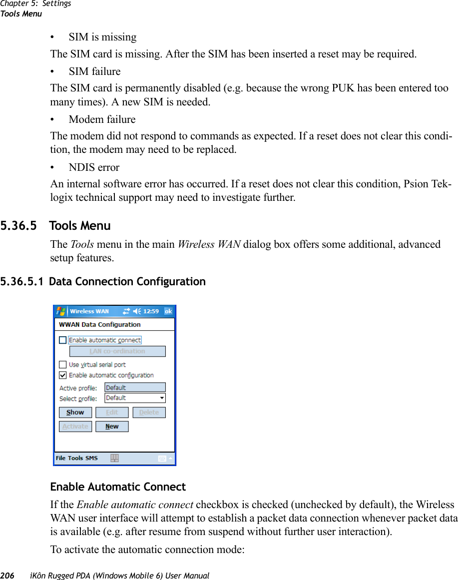 Chapter 5: SettingsToo ls Menu206 iKôn Rugged PDA (Windows Mobile 6) User Manual•SIM is missingThe SIM card is missing. After the SIM has been inserted a reset may be required.• SIM failureThe SIM card is permanently disabled (e.g. because the wrong PUK has been entered too many times). A new SIM is needed.• Modem failureThe modem did not respond to commands as expected. If a reset does not clear this condi-tion, the modem may need to be replaced.• NDIS errorAn internal software error has occurred. If a reset does not clear this condition, Psion Tek-logix technical support may need to investigate further.5.36.5 Tools MenuThe Tools menu in the main Wireless WAN dialog box offers some additional, advanced setup features.5.36.5.1 Data Connection ConfigurationEnable Automatic ConnectIf the Enable automatic connect checkbox is checked (unchecked by default), the Wireless WAN user interface will attempt to establish a packet data connection whenever packet data is available (e.g. after resume from suspend without further user interaction). To activate the automatic connection mode: