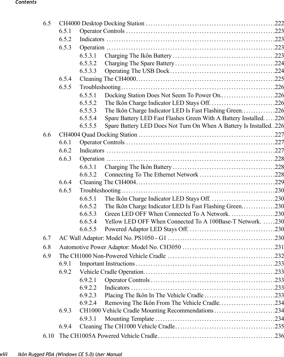 Contentsviii Ikôn Rugged PDA (Windows CE 5.0) User Manual6.5 CH4000 Desktop Docking Station .....................................................2226.5.1 Operator Controls .............................................................2236.5.2 Indicators .....................................................................2236.5.3 Operation .....................................................................2236.5.3.1 Charging The Ikôn Battery..........................................2236.5.3.2 Charging The Spare Battery.........................................2246.5.3.3 Operating The USB Dock...........................................2246.5.4 Cleaning The CH4000.........................................................2256.5.5 Troubleshooting...............................................................2266.5.5.1 Docking Station Does Not Seem To Power On.......................2266.5.5.2 The Ikôn Charge Indicator LED Stays Off...........................2266.5.5.3 The Ikôn Charge Indicator LED Is Fast Flashing Green..............2266.5.5.4 Spare Battery LED Fast Flashes Green With A Battery Installed.....2266.5.5.5 Spare Battery LED Does Not Turn On When A Battery Is Installed..2266.6 CH4004 Quad Docking Station . . . .....................................................2276.6.1 Operator Controls .............................................................2276.6.2 Indicators .....................................................................2276.6.3 Operation .....................................................................2286.6.3.1 Charging The Ikôn Battery..........................................2286.6.3.2 Connecting To The Ethernet Network...............................2286.6.4 Cleaning The CH4004.........................................................2296.6.5 Troubleshooting...............................................................2306.6.5.1 The Ikôn Charge Indicator LED Stays Off...........................2306.6.5.2 The Ikôn Charge Indicator LED Is Fast Flashing Green..............2306.6.5.3 Green LED OFF When Connected To A Network. ..................2306.6.5.4 Yellow LED OFF When Connected To A 100Base-T Network. .....2306.6.5.5 Powered Adaptor LED Stays Off....................................2306.7 AC Wall Adaptor: Model No. PS1050 - G1............................................2306.8 Automotive Power Adaptor: Model No. CH3050 ......................................2316.9 The CH1000 Non-Powered Vehicle Cradle ............................................2326.9.1 Important Instructions.........................................................2336.9.2 Vehicle Cradle Operation......................................................2336.9.2.1 Operator Controls...................................................2336.9.2.2 Indicators ...........................................................2336.9.2.3 Placing The Ikôn In The Vehicle Cradle.............................2336.9.2.4 Removing The Ikôn From The Vehicle Cradle.......................2346.9.3 CH1000 Vehicle Cradle Mounting Recommendations .........................2346.9.3.1 Mounting Template .................................................2346.9.4 Cleaning The CH1000 Vehicle Cradle. . .......................................2356.10 The CH1005A Powered Vehicle Cradle. . ..............................................236