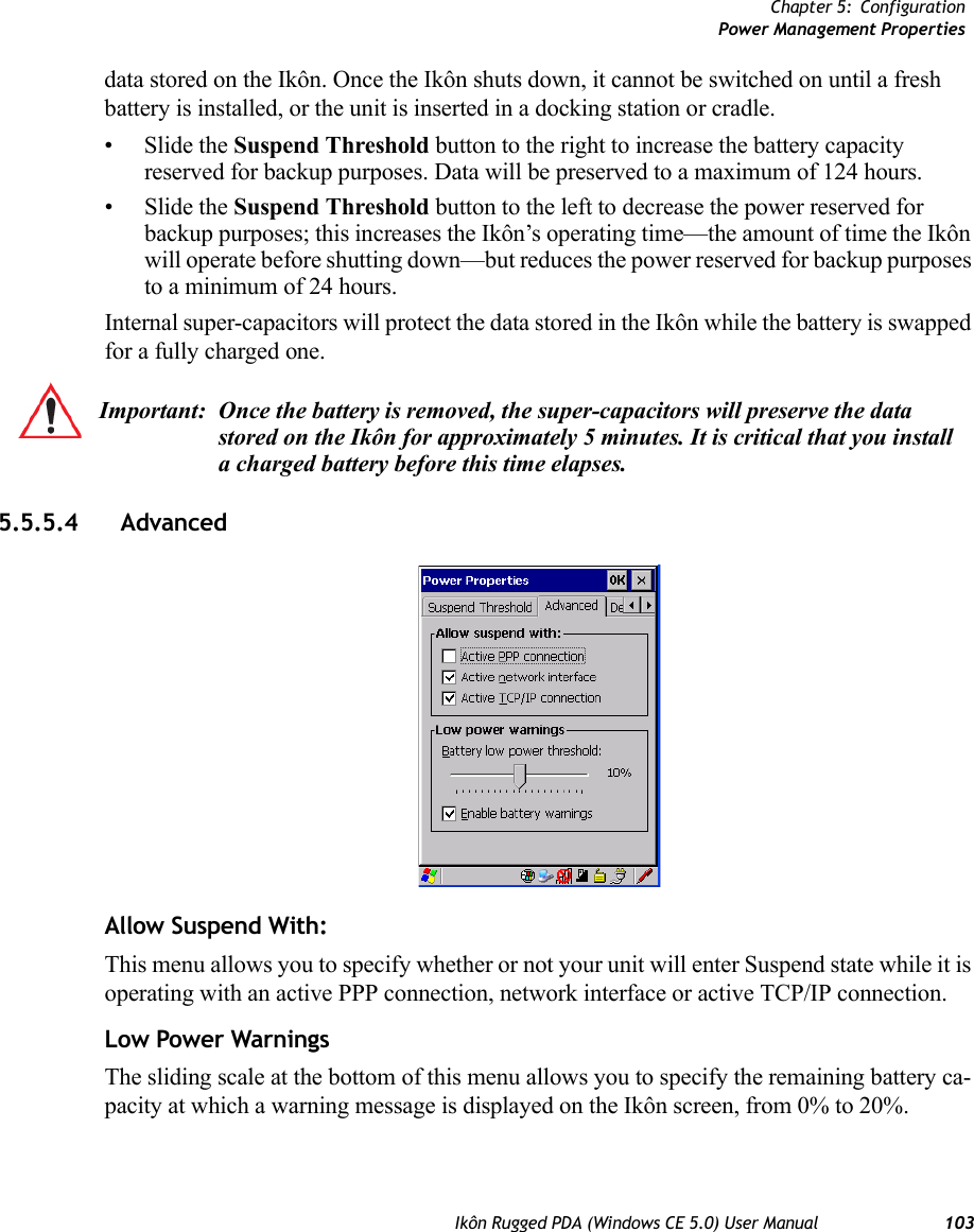 Chapter 5: ConfigurationPower Management PropertiesIkôn Rugged PDA (Windows CE 5.0) User Manual 103data stored on the Ikôn. Once the Ikôn shuts down, it cannot be switched on until a fresh battery is installed, or the unit is inserted in a docking station or cradle.•Slide the Suspend Threshold button to the right to increase the battery capacity reserved for backup purposes. Data will be preserved to a maximum of 124 hours.•Slide the Suspend Threshold button to the left to decrease the power reserved for backup purposes; this increases the Ikôn’s operating time—the amount of time the Ikôn will operate before shutting down—but reduces the power reserved for backup purposes to a minimum of 24 hours. Internal super-capacitors will protect the data stored in the Ikôn while the battery is swapped for a fully charged one. 5.5.5.4 AdvancedAllow Suspend With:This menu allows you to specify whether or not your unit will enter Suspend state while it is operating with an active PPP connection, network interface or active TCP/IP connection.Low Power WarningsThe sliding scale at the bottom of this menu allows you to specify the remaining battery ca-pacity at which a warning message is displayed on the Ikôn screen, from 0% to 20%.Important: Once the battery is removed, the super-capacitors will preserve the data stored on the Ikôn for approximately 5 minutes. It is critical that you install a charged battery before this time elapses.